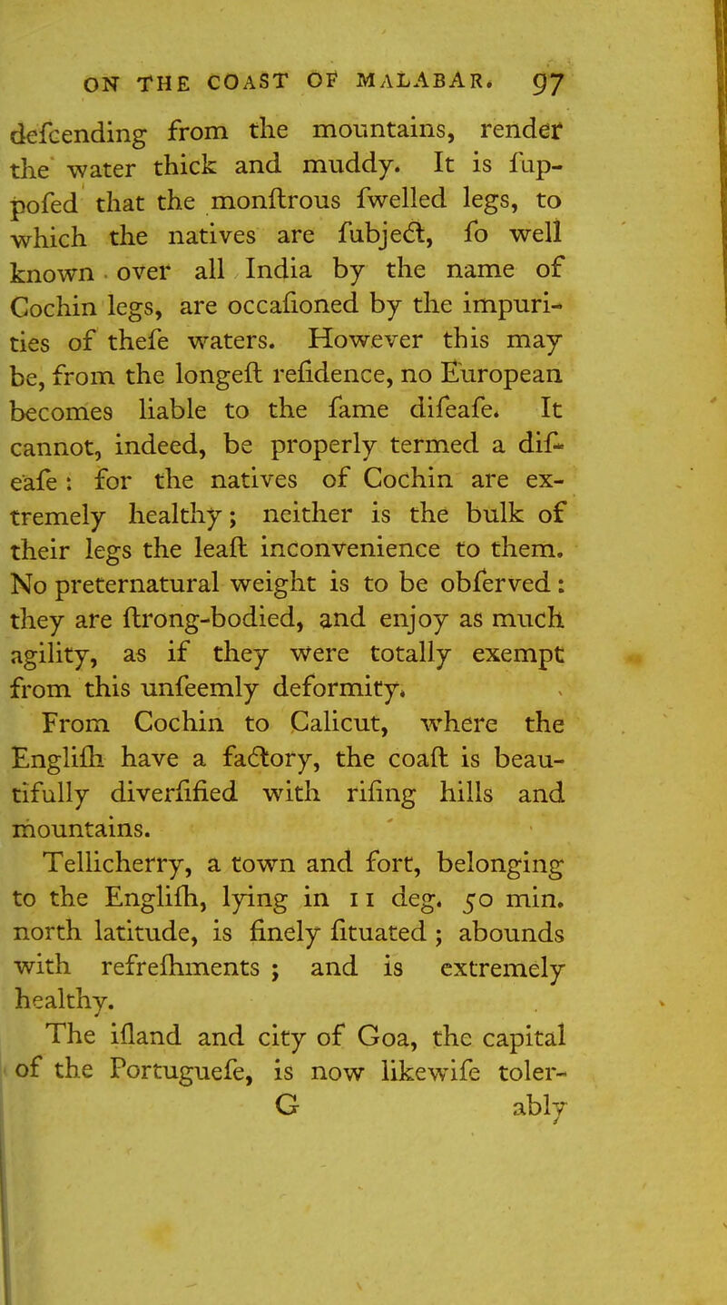 defcending from the mountains, render the water thick and muddy. It is fup- pofed that the monftrous fwelled legs, to which the natives are fubjecl, fo well known over all India by the name of Cochin legs, are occafioned by the impuri- ties of thefe waters. However this may be, from the longed refidence, no European becomes liable to the fame difeafe. It cannot, indeed, be properly termed a dif- eafe : for the natives of Cochin are ex- tremely healthy; neither is the bulk of their legs the leaft inconvenience to them. No preternatural weight is to be obferved: they are flrong-bodied, and enjoy as much agility, as if they were totally exempt from this unfeemly deformity* From Cochin to Calicut, where the Englifh have a factory, the coaft is beau- tifully diverfified with riling hills and mountains. Tellicherry, a town and fort, belonging to the Englifh, lying in 11 deg. 50 min. north latitude, is finely fituated ; abounds with refrefhments ; and is extremely healthy. The ifland and city of Goa, the capital of the Portuguefe, is now likewife toler- G ably