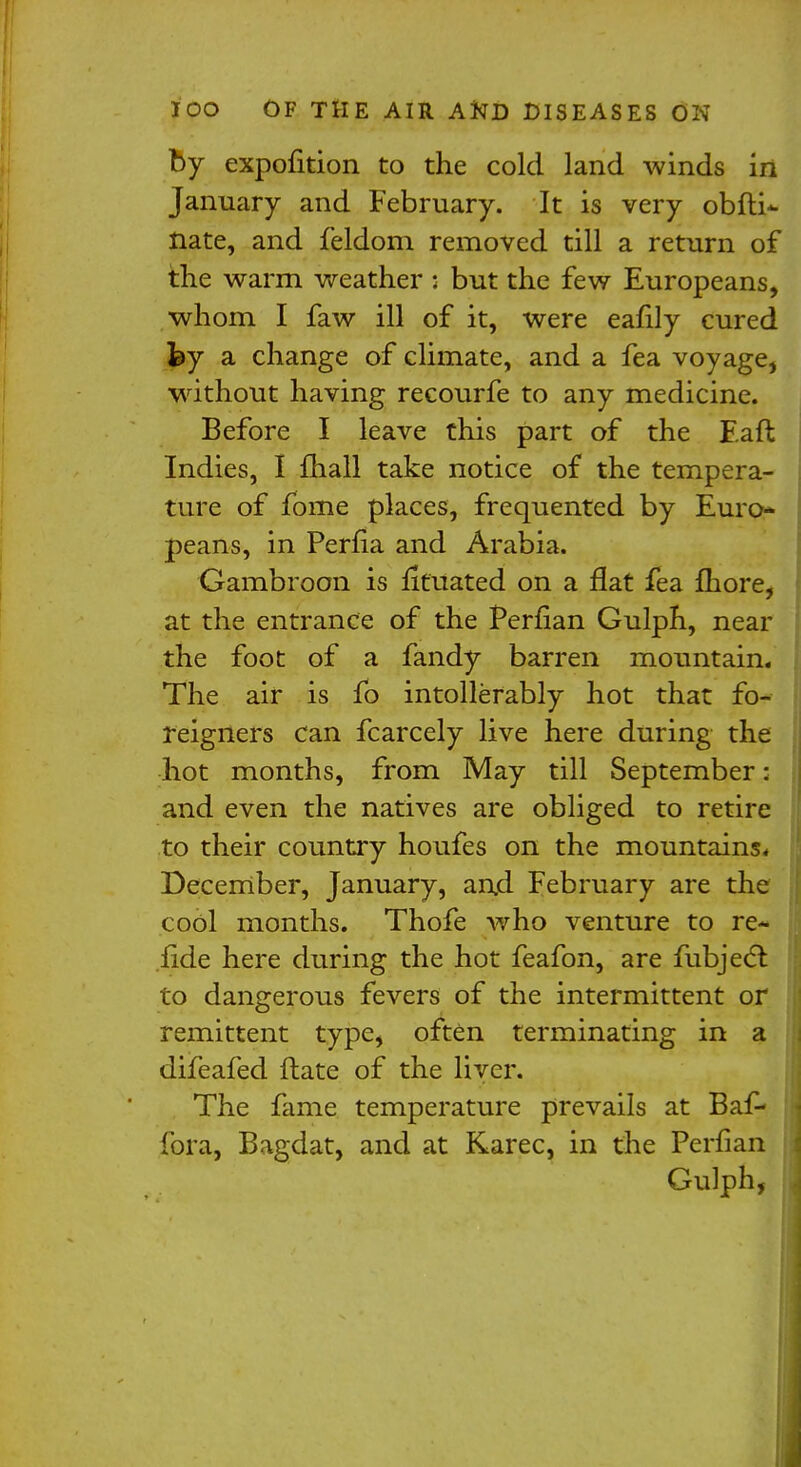 by expofition to the cold land winds in January and February. It is very obfti- nate, and feldom removed till a return of the warm weather : but the few Europeans, whom I faw ill of it, were eafily cured hy a change of climate, and a fea voyage, without having recourfe to any medicine. Before I leave this part of the F.aft Indies, I mall take notice of the tempera- ture of fome places, frequented by Euro- peans, in Perfia and Arabia. Gambroon is fituated on a flat fea more, at the entrance of the Perfian Gulph, near the foot of a fandy barren mountain. The air is fo intollerably hot that fo- reigners can fcarcely live here during the hot months, from May till September: and even the natives are obliged to retire to their country houfes on the mountains* December, January, and February are the cool months. Thofe who venture to re- fide here during the hot feafon, are fubjecl: to dangerous fevers of the intermittent or remittent type, often terminating in a difeafed ftate of the liver. The fame temperature prevails at Baf- fora, Bagdat, and at Karec, in the Perfian Gulph,