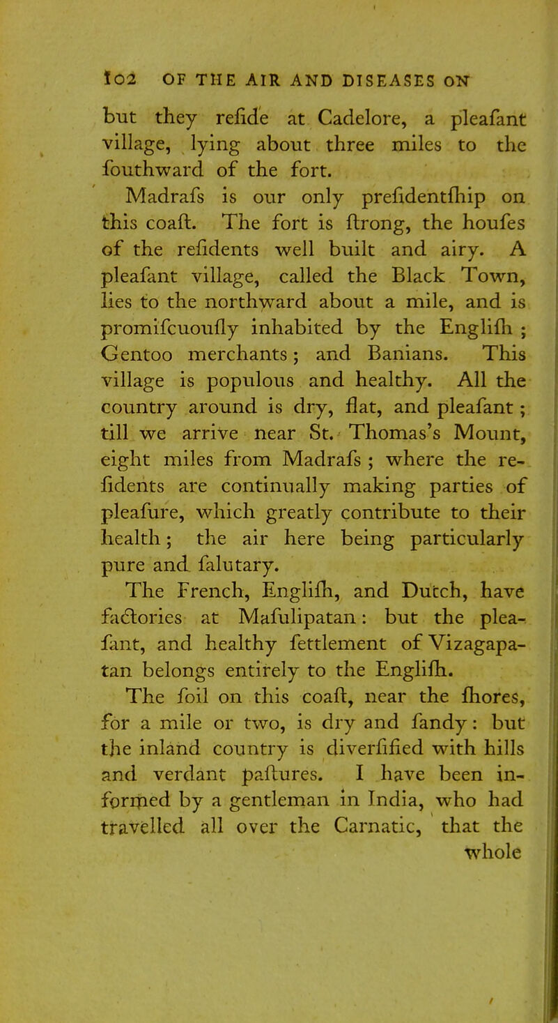 but they refide at Cadelore, a pleafant village, lying about three miles to the fouthward of the fort. Madrafs is our only preiidentfhip on this coaft. The fort is ftrong, the houfes of the reiidents well built and airy. A pleafant village, called the Black Town, lies to the northward about a mile, and is promifcuoufly inhabited by the Englifh ; Gentoo merchants; and Banians. This village is populous and healthy. All the country around is dry, flat, and pleafant; till we arrive near St. Thomas's Mount, eight miles from Madrafs ; where the re- iidents are continually making parties of pleafure, which greatly contribute to their health; the air here being particularly pure and falutary. The French, Englifh, and Dutch, have factories at Mafulipatan: but the plea- fant, and healthy fettlement of Vizagapa- tan belongs entirely to the Englifh. The foil on this coaft, near the fhores, for a mile or two, is dry and fandy: but the inland country is diverfified with hills and verdant paftures. I have been in- formed by a gentleman in India, who had travelled all over the Carnatic, that the whole