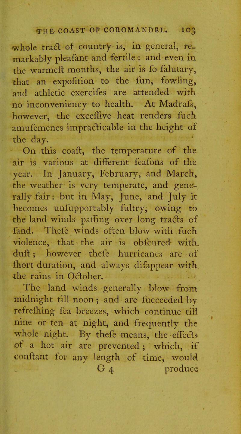 whole tract of country is, in general, re- markably pleafant and fertile : and even in the warmeft months, the air is fo falutary, that an expofition to the fun, fowling, and athletic exercifes are attended with no inconveniency to health. At Madrafs, however, the exceifive heat renders fuch amufemenes impracticable in the height of the day. On this coaft, the temperature of the air is various at different feafons of the year. In January, February, and March, the weather is very temperate, and gene- rally fair: but in May, June, and July it becomes unfupportably fultry, owing to the land winds paffing over long tracts of fand. Thefe winds often blow with fuch violence, that the air is obfcured with, duft; however thefe hurricanes are of fhort duration, and always difappcar with the rains in October. The land winds generally blow from midnight till noon; and are fucceeded by refrelhing fea breezes, which continue till nine or ten at night, and frequently the whole night. By thefe means, the effects of a hot air are prevented; which, if conftant for any length of time, would G 4 produce