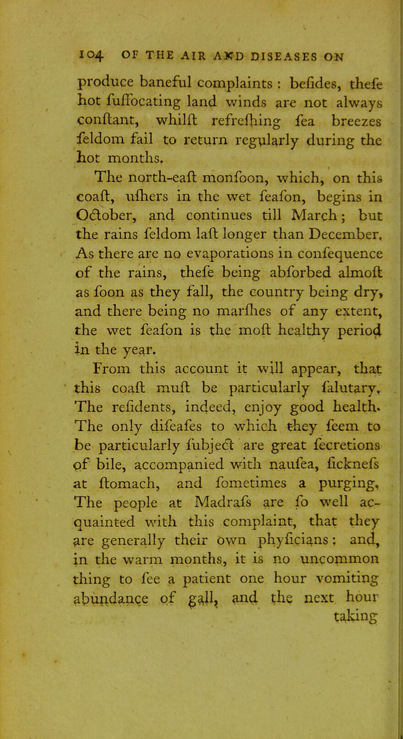 produce baneful complaints : befides, thefe hot fuffocating land winds are not always conftant, whilft refreshing fea breezes feldom fail to return regularly during the hot months, The narth-eaft monfoon, which, on this coaft, ufhers in the wet feafon, begins in October, and continues till March; but the rains feldom laft longer than December, As there are no evaporations in confequence of the rains, thefe being abforbed almoft as foon as they fall, the country being dry, and there being no marines of any extent, the wet feafon is the mo ft healthy perioci in the year. From this account it will appear, that this coaft muft be particularly falutary. The refidents, indeed, enjoy good health. The only difeafes to which they feem to be particularly fubjecl: are great fecretions of bile, accompanied with naufea, ficknefs at ftomach, and fometimes a purging, The people at Madrafs are fo well ac- quainted with this complaint, that they are generally their own phyficians: and, in the warm months, it is no uncommon thing to fee a patient one hour vomiting abundance of gall, and the next hour taking