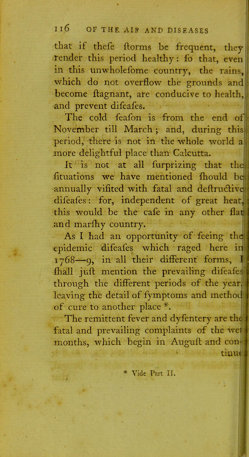 that if thefe ftorms be frequent, they render this period healthy: fo that, even in this unwholefome country, the rains, which do not overflow the grounds and become ftagnant, are conducive to health, and prevent difeafes. The cold feafon is from the end of November till March; and, during this period, there is not in the whole world a more delightful place than Calcutta. It is not at all furprizing that the; fituations we have mentioned mould bej annually viflted with fatal and deftructivq difeafes: for, independent of great heat^ this would be the cafe in any other flati and marfhy country. As I had an opportunity of feeing thdi epidemic difeafes which raged here in 1768—9, in all their different forms, 1 mall juft mention the prevailing difeafeSt through the different periods of the year, leaving the detail of fymptoms and method of cure to another place *. The remittent fever and dyfentery are the fatal and prevailing complaints of the wej months, which begin in Auguft and con- * tiuu< j