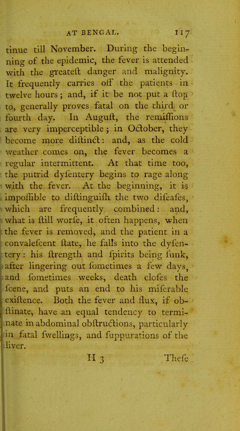 tinue till November. During the begirir ning of the epidemic, the fever is attended with the greateft danger and malignity. It frequently carries off the patients in twelve hours; and, if it be not put a flop to, generally proves fatal on the third or fourth day. In Auguft, the remimons are very imperceptible; in October, they become more diftinct: and, as the cold weather comes on, the fever becomes a regular intermittent. At that time too, the putrid dyfentery begins to rage along ■ with the fever. At the beginning, it is i impoflible to diflinguifh the two difeafes, which are frequently combined: and, f what is ftill worfe, it often happens, when : the fever is removed, and the patient in a convalefcent ftate, he falls into the dyfen^ tery: his ftrength and fpirits being funk, after lingering out fometimes a few days, and fometimes weeks, death clofes the fcene, and puts an end to his miferable exiflence. Both the fever and flux, if ob- ftinate, have an equal tendency to termi- nate in abdominal obftructions, particularly in fatal fwellings, and fuppurations of the i liver.