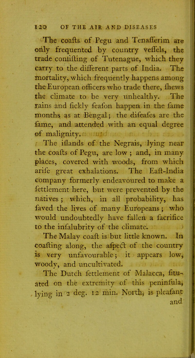 The coafts of Pegu and Tenanerim are only frequented by country veflels, the trade coniifting of Tutenague, which they carry to the different parts of India. The mortality, which frequently happens among the European officers who trade there, fhews the climate to be very unhealthy. The rains and fickly feafon happen in the fame months as at Bengal; the difeafes are the fame, and attended with an equal degree of malignity. The iflands of the Negrais, lying near the coafts of Pegu, are low ; and, in many places, covered with woods, from which arife great exhalations. The Eaft-India company formerly endeavoured to make a fettlement here, but were prevented by the natives ; which, in all probability, has faved the lives of many Europeans ; who would undoubtedly have fallen a facrifice to the infalubrity of the climate. The Malay coaft is but little known. In coafting along, the afpect of the country is very unfavourable; it appears low, woody, and uncultivated. The Dutch fettlement of Malacca, fitu- ated on the extremity of this peninfiila* lying in 2 deg. 12 min. North, is pleafant and