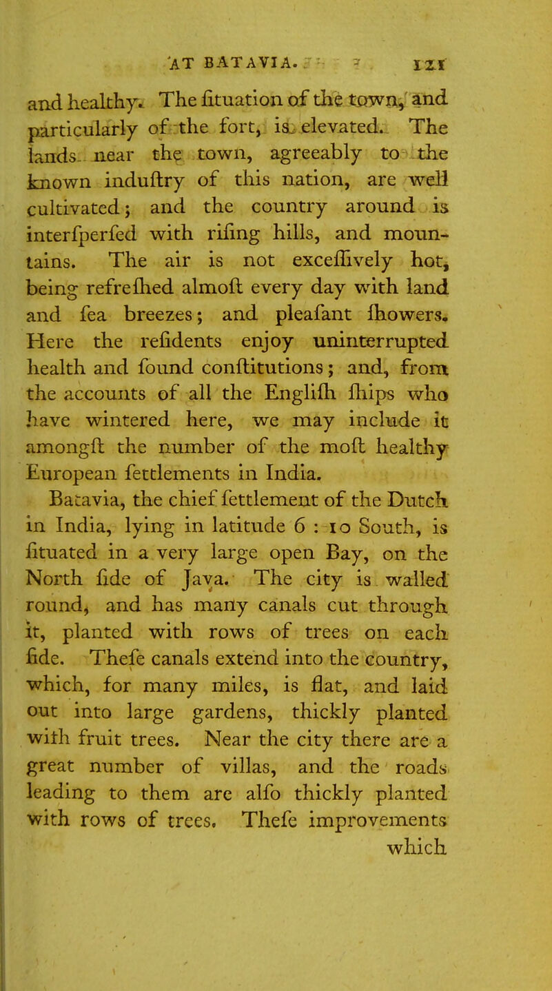 and healthy. The fituation of the town, and particularly of the fort, is. elevated. The lands near the town, agreeably to the known induftry of this nation, are well cultivated; and the country around is interfperfed with rifing hills, and moun- tains. The air is not excemvely hot, being refreined almofl every day with land and fea breezes; and pleafant mowers. Here the refidents enjoy uninterrupted health and found conftitutions; and, from the accounts of all the Englilh mips who have wintered here, we may include it amongft the number of the moft healthy European fettlements in India. Batavia, the chief fettlement of the Dutch in India, lying in latitude 6 : 10 South, is fituated in a very large open Bay, on the North fide of Java. The city is walled round, and has many canals cut through it, planted with rows of trees on each fide. Thefe canals extend into the country, which, for many miles, is flat, and laid out into large gardens, thickly planted with fruit trees. Near the city there are a great number of villas, and the roads leading to them are alfo thickly planted with rows of trees. Thefe improvements which