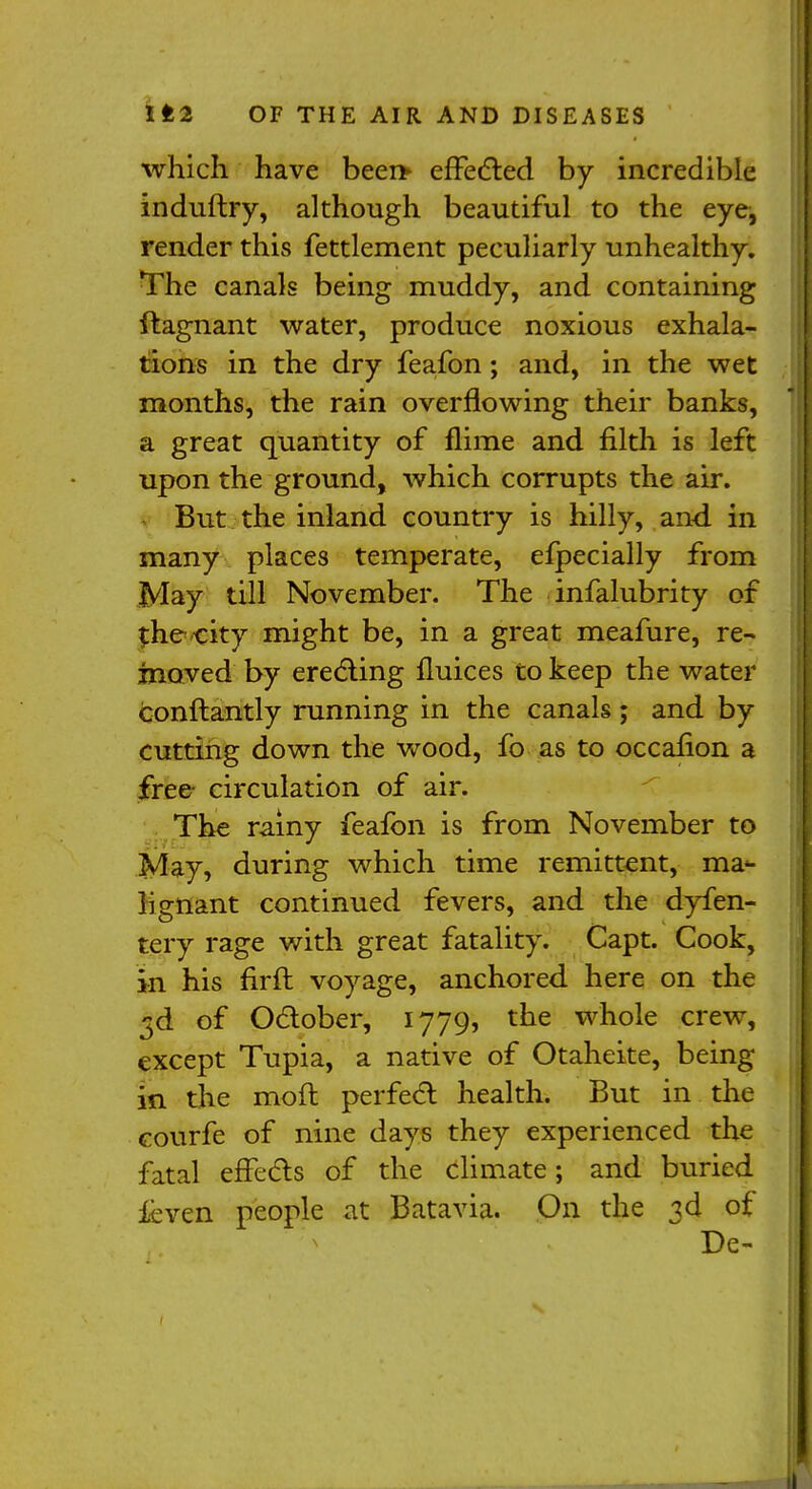 which have been* effected by incredible induftry, although beautiful to the eye, render this fettlement peculiarly unhealthy. The canals being muddy, and containing ftagnant water, produce noxious exhala- tions in the dry feafon; and, in the wet months, the rain overflowing their banks, a great quantity of flime and filth is left upon the ground, which corrupts the air. But the inland country is hilly, and in many places temperate, efpecially from May till November. The infalubrity of $hecity might be, in a great meafure, re- moved by erecting flukes to keep the water conftantly running in the canals ; and by cutting down the wood, fo as to occafion a free- circulation of air. The rainy feafon is from November to May, during which time remittent, ma«- lignant continued fevers, and the dyfen- tery rage with great fatality. Capt. Cook, in his firft voyage, anchored here on the 3d of October, 1779, the whole crew, except Tupia, a native of Otaheite, being in the moft perfect health. But in the courfe of nine days they experienced the fatal effects of the climate; and buried ieven people at Batavia. On the 3d of De-