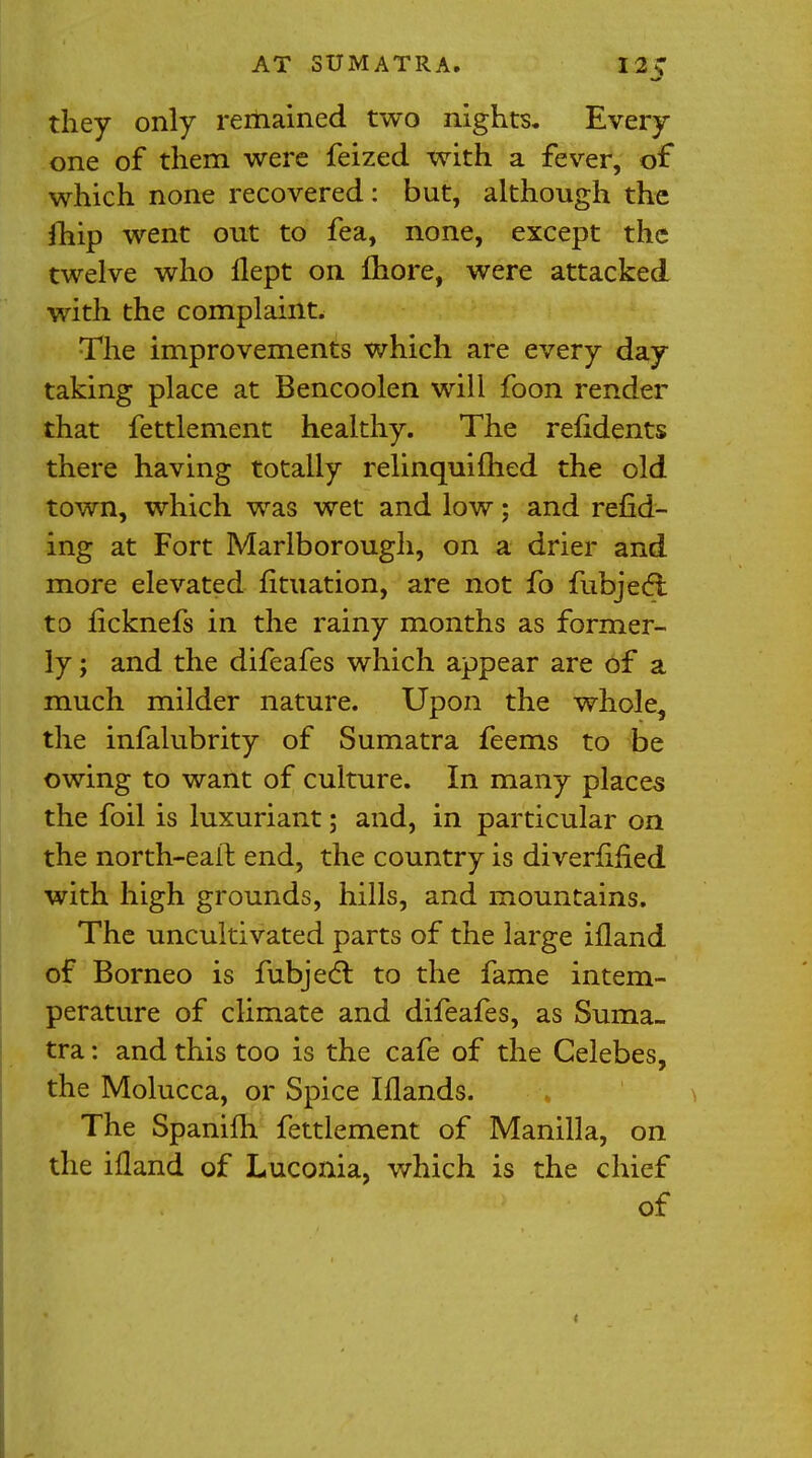 AT SUMATRA. I 2 C they only remained two nights. Every one of them were feized with a fever, of which none recovered: but, although the jhip went out to fea, none, except the twelve who llept on fhore, were attacked with the complaint. The improvements which are every day taking place at Bencoolen will foon render that fettlement healthy. The refidents there having totally relinquifhed the old town, which was wet and low; and refid- ing at Fort Marlborough, on a drier and more elevated fituation, are not fo fubjecl: to licknefs in the rainy months as former- ly ; and the difeafes which appear are of a much milder nature. Upon the whole, the infalubrity of Sumatra feems to be owing to want of culture. In many places the foil is luxuriant; and, in particular on the north-earl end, the country is diverlmed with high grounds, hills, and mountains. The uncultivated parts of the large ifland of Borneo is fubjecl: to the fame intem- perature of climate and difeafes, as Suma- tra : and this too is the cafe of the Celebes, the Molucca, or Spice Iflands. The Spanilh fettlement of Manilla, on the ifland of Luconia, which is the chief of