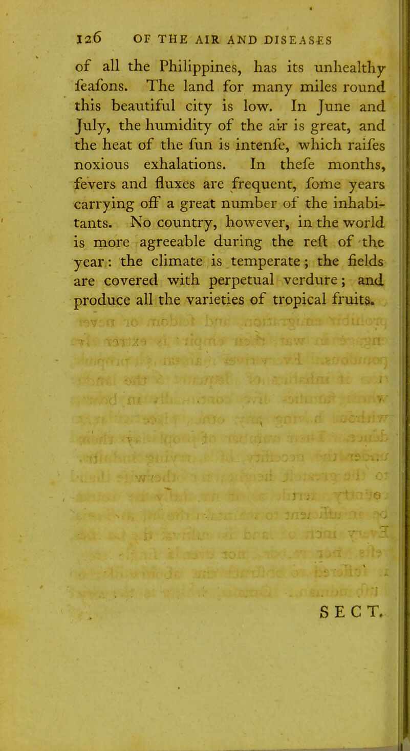 of all the Philippines, has its unhealthy feafons. The land for many miles round this beautiful city is low. In June and July, the humidity of the ai<r is great, and the heat of the fun is intenfe, which raifes noxious exhalations. In thefe months, fevers and fluxes are frequent, fome years carrying off a great number of the inhabi- tants. No country, however, in the world is more agreeable during the reft of the year: the climate is temperate; the fields are covered with perpetual verdure; and produce all the varieties of tropical fruits. SECT.