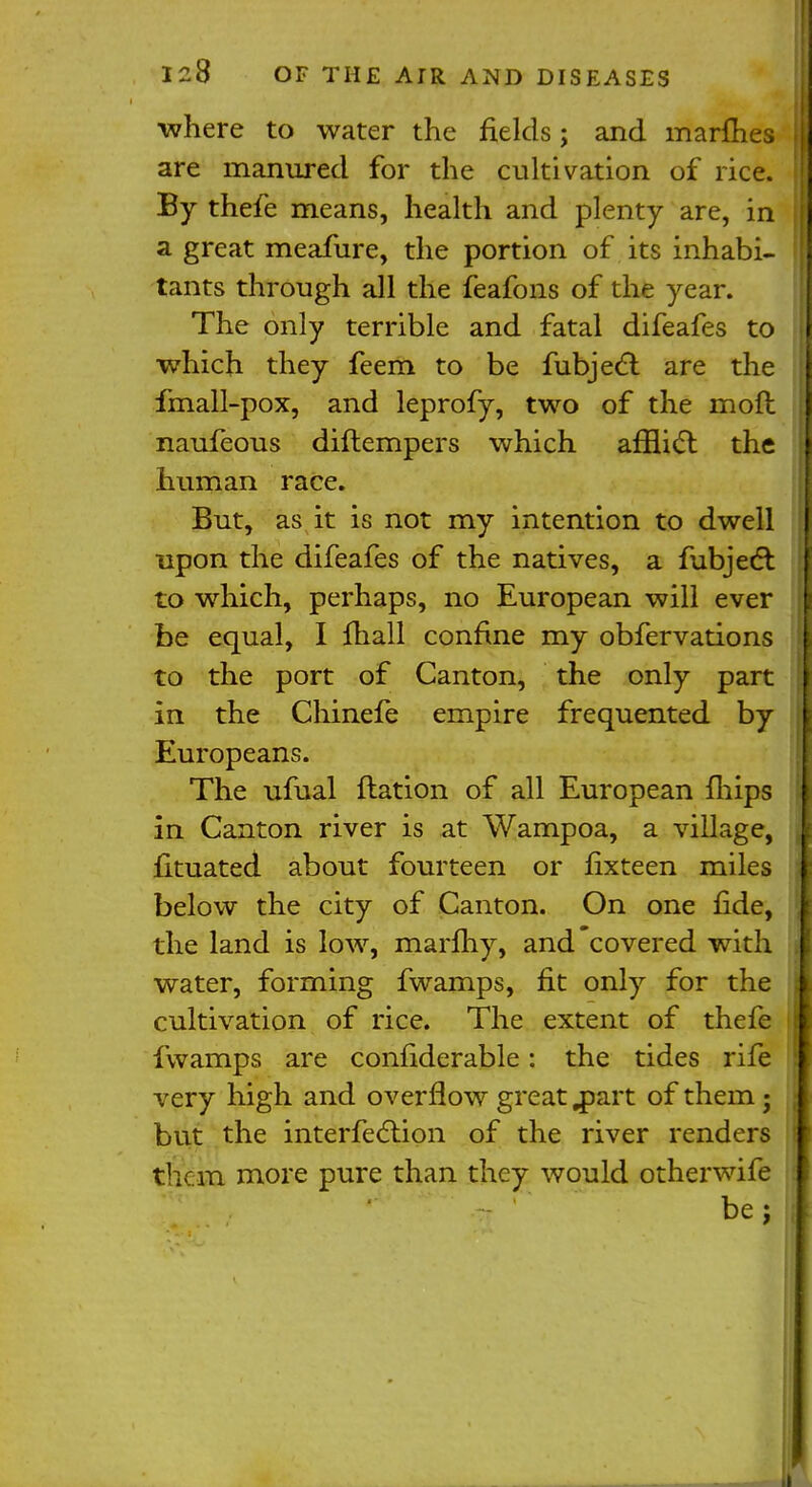 ■where to water the fields; and marmes are manured for the cultivation of rice. By thefe means, health and plenty are, in a great meafure, the portion of its inhabi- tants through all the feafons of the year. The only terrible and fatal difeafes to which they feem to be fubjecl: are the fmall-pox, and leprofy, two of the mod naufeous diftempers which afflict the human race. But, as it is not my intention to dwell upon the difeafes of the natives, a fubject to which, perhaps, no European will ever be equal, I fhall confine my obfervations to the port of Canton, the only part in the Chinefe empire frequented by Europeans. The ufual ftation of all European fhips in Canton river is at Wampoa, a village, fituated about fourteen or fixteen miles below the city of Canton. On one fide, the land is low, marfhy, and covered with water, forming fwamps, fit only for the cultivation of rice. The extent of thefe fwamps are conhderable: the tides rife very high and overflow great .part of them ; but the interfeclion of the river renders them more pure than they would otherwife be;