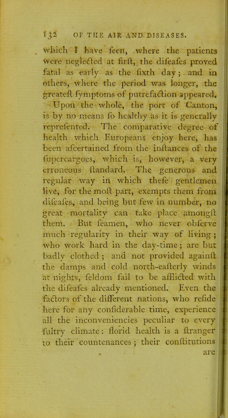 which I have feen, where the patients were neglected at firfl, the difeafes proved fatal as early as the fixth day; and in others, where the period was longer, the greateft fymptoms of putrefaction appeared* Upon the whole, the port of Canton, is by no means fo healthy as it is generally reprefented. The comparative degree of health which Europeans enjoy here, has been afcertained from the inftances of the fupercargoes, which is, however, a very erroneous ftandard. The generous and regular way in which thefe gentlemen live, for the raoft part, exempts them from difeafes, and being but few in number, no great mortality can t^ike place amongft them. But feamen, who never obferve much regularity in their way of living ; who work hard in the day-time; are but badly clothed ; and not provided again 11 the damps and cold north-eafterly winds at nights, feldom fail to be afflicted with the difeafes already mentioned. Even the factors of the different nations, who refide here for any confiderable time, experience all the inconveniencies peculiar to every fultry climate: florid health is a flranger to their countenances ; their conftitutions are i