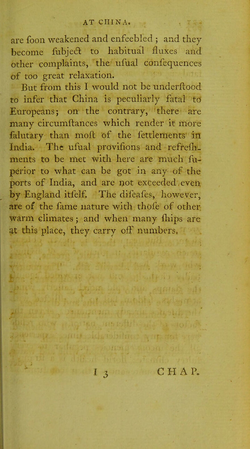 are foon weakened and enfeebled ; and they become fubjecl: to habitual fluxes and other complaints, the ufual confequences of too great relaxation. But from this I would not be underftood to infer that China is peculiarly fatal to Europeans; on the contrary, there are many circumftances which render it more falutary than mod of the fettlements in India. The ufual provifions and refrefh- ments to be met with here are much fu- perior to what can be got in any of the ports of India, and are not exceeded,even by England itfelf. The difeafes, however, are of the fame nature with thofe of other warm climates; and when many mips are at this place, they carry off numbers,