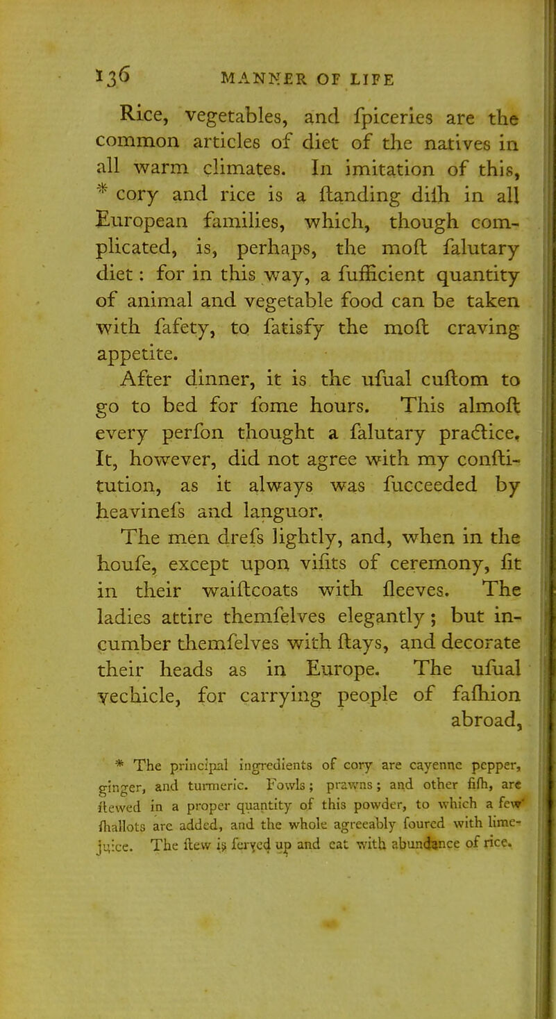 Rice, vegetables, and fpiceries are the common articles of diet of the natives in all warm climates. In imitation of this, * cory and rice is a (landing diih in all European families, which, though com- plicated, is, perhaps, the mod falutary diet: for in this way, a fufficient quantity of animal and vegetable food can be taken with fafety, to fatisfy the mofl craving appetite. After dinner, it is the ufual cuflom to go to bed for fome hours. This almoft every perfon thought a falutary practice. It, however, did not agree with my confti- tution, as it always was fucceeded by heavinefs and languor. The men drefs lightly, and, when in the houfe, except upon vifits of ceremony, fit in their waiftcoats with fleeves. The ladies attire themfelves elegantly; but in- cumber themfelves with flays, and decorate their heads as in Europe. The ufual vechicle, for carrying people of fafhion abroad, * The principal ingredients of cory are cayenne pepper, ginger, and turmeric. Fowls; prawns; and other fifli, arc ftewed in a proper quantity of this powder, to which a few' mallots are added, and the whole agreeably foured with lime- farce. The (lew is fayed up and cat with abundance of rice.