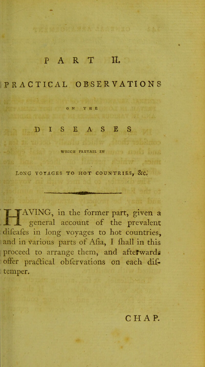 PRACTICAL OBSERVATIONS ON THE DISEASES WHICH PREVAIL IN tONG VOYAGES TO HOT COUNTRIES, &C.^ TTAVING, in the former part, given a X JL general account of the prevalent difeafes in long voyages to hot countries, and in various parts of Alia, I fhall in this proceed to arrange them, and afterwards offer practical obfervations on each dis- temper. CHAP.