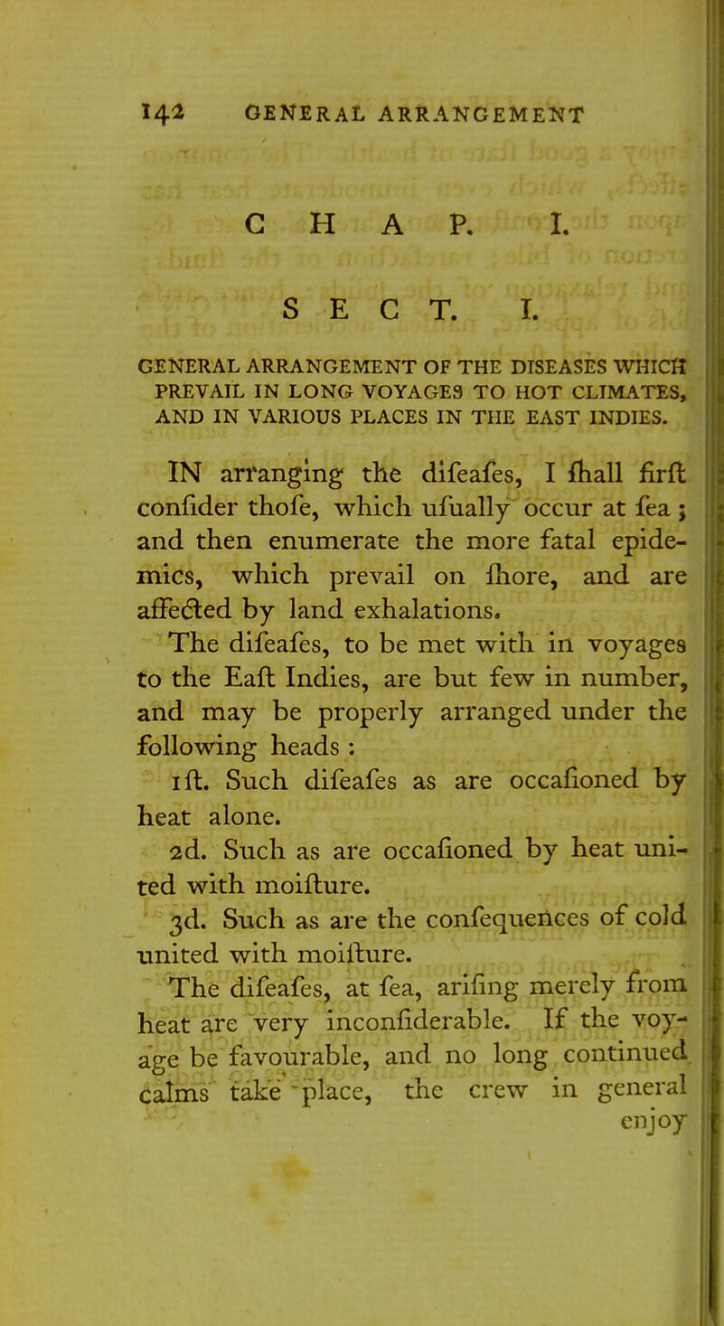 CHAP. I. SECT. I. GENERAL ARRANGEMENT OF THE DISEASES WHICH PREVAIL IN LONG VOYAGES TO HOT CLIMATES, AND IN VARIOUS PLACES IN THE EAST INDIES. IN arranging the difeafes, I mail firfl confider thofe, which ufually occur at fea ; and then enumerate the more fatal epide- mics, which prevail on more, and are affected by land exhalations. The difeafes, to be met with in voyages to the Eaft Indies, are but few in number, and may be properly arranged under the following heads : i ft. Such difeafes as are occafioned by heat alone. 2d. Such as are occafioned by heat uni- ted with moifture. 3d. Such as are the confequences of cold united with moifture. The difeafes, at fea, arifmg merely from heat are very inconfiderable. If the voy- age be favourable, and no long continued calms take -place, the crew in general enjoy