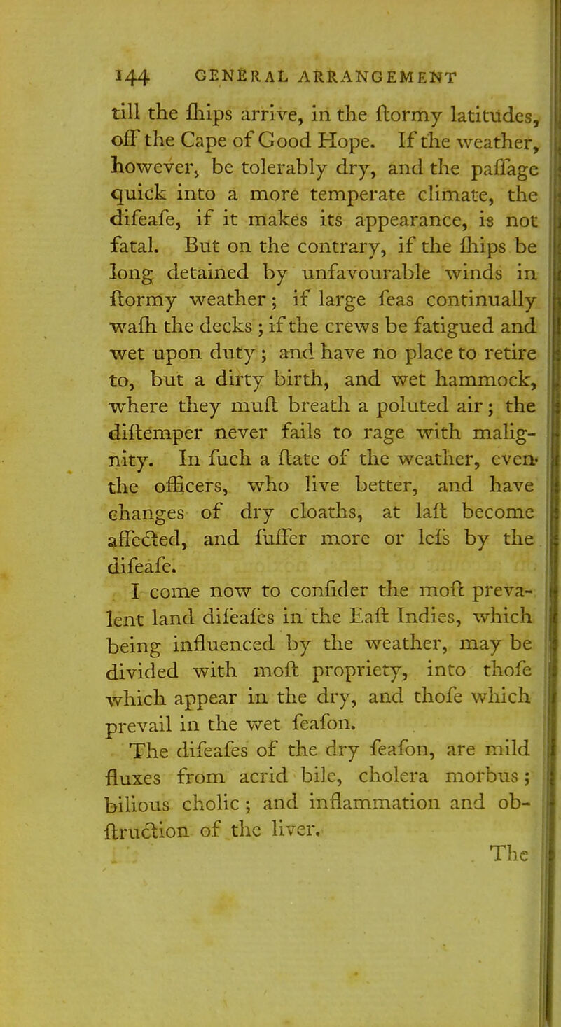 till the mips arrive, in the flormy latitudes, off the Cape of Good Hope. If the weather, however, be tolerably dry, and the paffage quick into a more temperate climate, the difeafe, if it makes its appearance, is not fatal. But on the contrary, if the mips be long detained by unfavourable winds in ftormy weather; if large feas continually wafh the decks ; if the crews be fatigued and wet upon duty ; and have no place to retire to, but a dirty birth, and wet hammock, where they mud breath a poluted air; the diftemper never fails to rage with malig- nity. In fuch a ftate of the weather, even- the officers, who live better, and have changes of dry cloaths, at lad become affected, and fuffer more or lefs by the difeafe. I come now to confider the moft preva- lent land difeafes in the Eaft Indies, which being influenced by the weather, may be divided with moft propriety, into thofe which appear in the dry, and thofe which prevail in the wet feafon. The difeafes of the dry feafon, are mild fluxes from acrid bile, cholera morbus; bilious cholic ; and inflammation and ob- ftrudUon of the liver. The