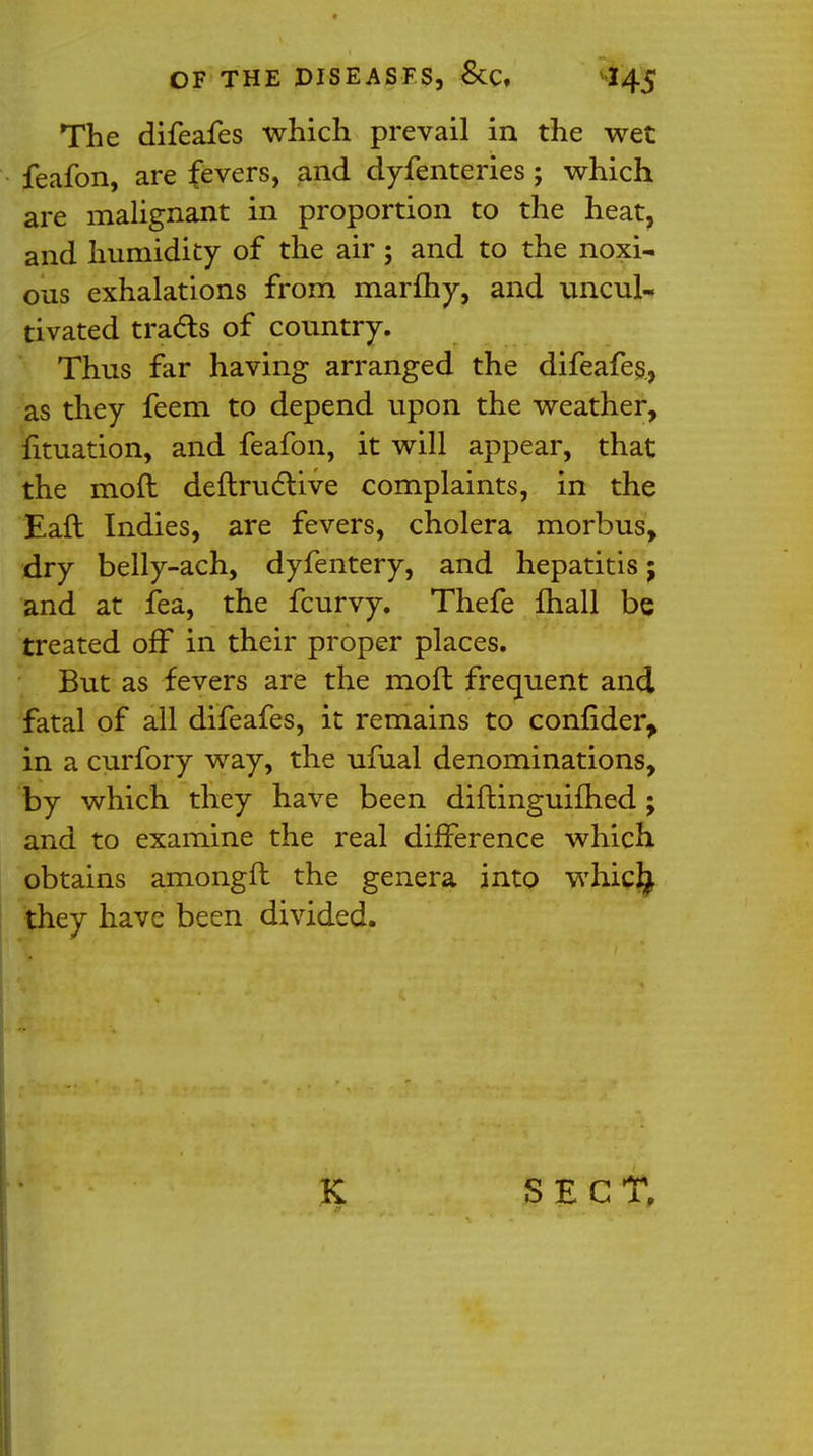 The difeafes which prevail in the wet feafon, are fevers, and dyfenteries; which are malignant in proportion to the heat, and humidity of the air; and to the noxi- ous exhalations from marftiy, and uncul- tivated tracts of country. Thus far having arranged the difeafes, as they feem to depend upon the weather, fituation, and feafon, it will appear, that the mod deftructive complaints, in the Eaft Indies, are fevers, cholera morbus, dry belly-ach, dyfentery, and hepatitis; and at fea, the fcurvy. Thefe mall be treated off in their proper places. But as fevers are the moft frequent and fatal of all difeafes, it remains to confider, in a curfory way, the ufual denominations, by which they have been diftinguifhed ; and to examine the real difference which obtains amongfl the genera into whic^ they have been divided. SECT.