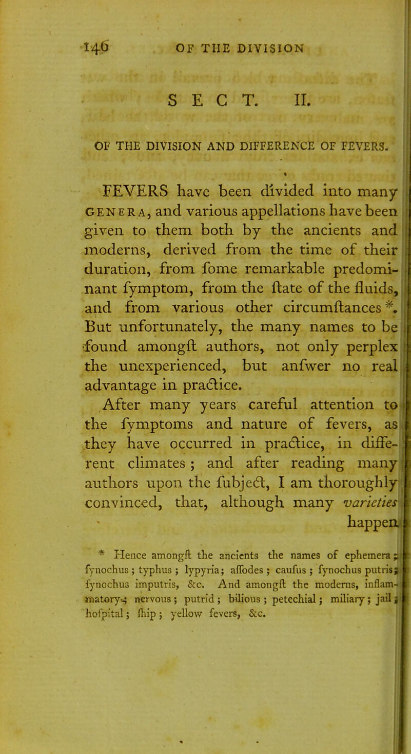 SECT. II. OF THE DIVISION AND DIFFERENCE OF FEVERS. FEVERS have been divided into many genera, and various appellations have been given to them both by the ancients and I moderns, derived from the time of their \ duration, from fome remarkable predomi- ; nant fymptom, from the ftate of the fluids, I and from various other circumftances % But unfortunately, the many names to be i found amongfl authors, not only perplex } the unexperienced, but anfwer no real ( advantage in practice. After many years careful attention to if the fymptoms and nature of fevers, as I they have occurred in practice, in diffe- J rent climates ; and after reading many authors upon the fubject, I am thoroughly convinced, that, although many varieties A happen. I * Hence amongft the ancients the names of ephemera ; I fynochus ; typhus ; lypyria; anodes ; caufus ; fynochus putrisj I fynochus imputris, &c And amongft the modems, inflam-:! matory^ nervous; putrid; bilious ; petechial; miliary; jail j l hofpital; Ihip ; yellow fevers, &c. |