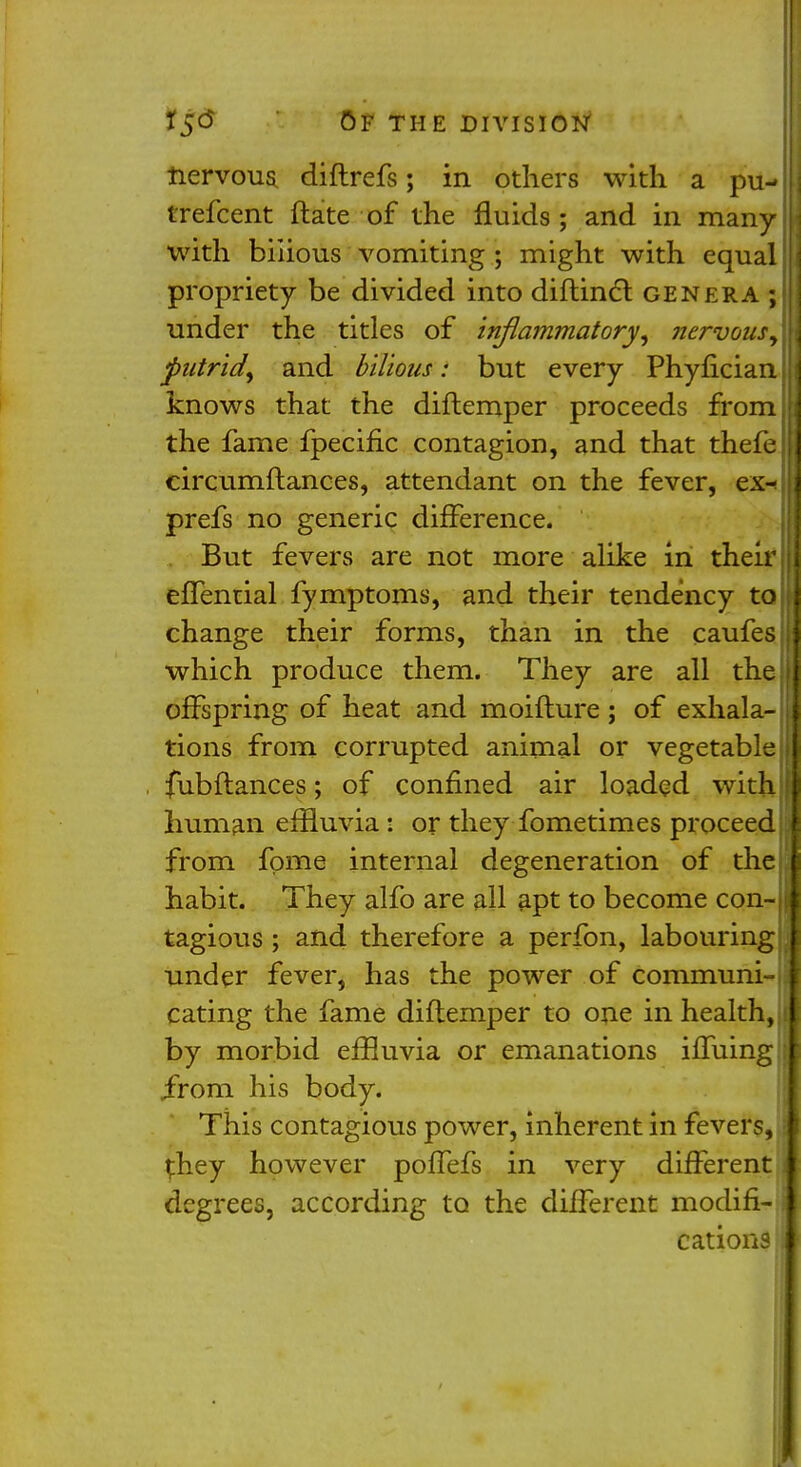 tiervous diftrefs; in others with a pu- trefcent ftate of the fluids; and in many with bilious vomiting ; might with equal propriety be divided into diftinct genera ; under the titles of inflammatory, nervous, putrid, and bilious: but every Phyfician knows that the diftemper proceeds from the fame fpeciflc contagion, and that thefe circumftances, attendant on the fever, ex-! prefs no generic difference. But fevers are not more alike in their effential fymptoms, and their tendency to change their forms, than in the caufes which produce them. They are all the offspring of heat and moifture ; of exhala- tions from corrupted animal or vegetable fubflances; of confined air loaded with human effluvia: or they fometimes proceed from fpme internal degeneration of the habit. They alfo are all apt to become con-II tagious ; and therefore a perfon, labouring under fever, has the power of communis eating the fame diftemper to one in health,;! by morbid effluvia or emanations iffuing \ Jrom his body. This contagious power, inherent in fevers, a they however poffefs in very different I degrees, according to the different modifi- cations