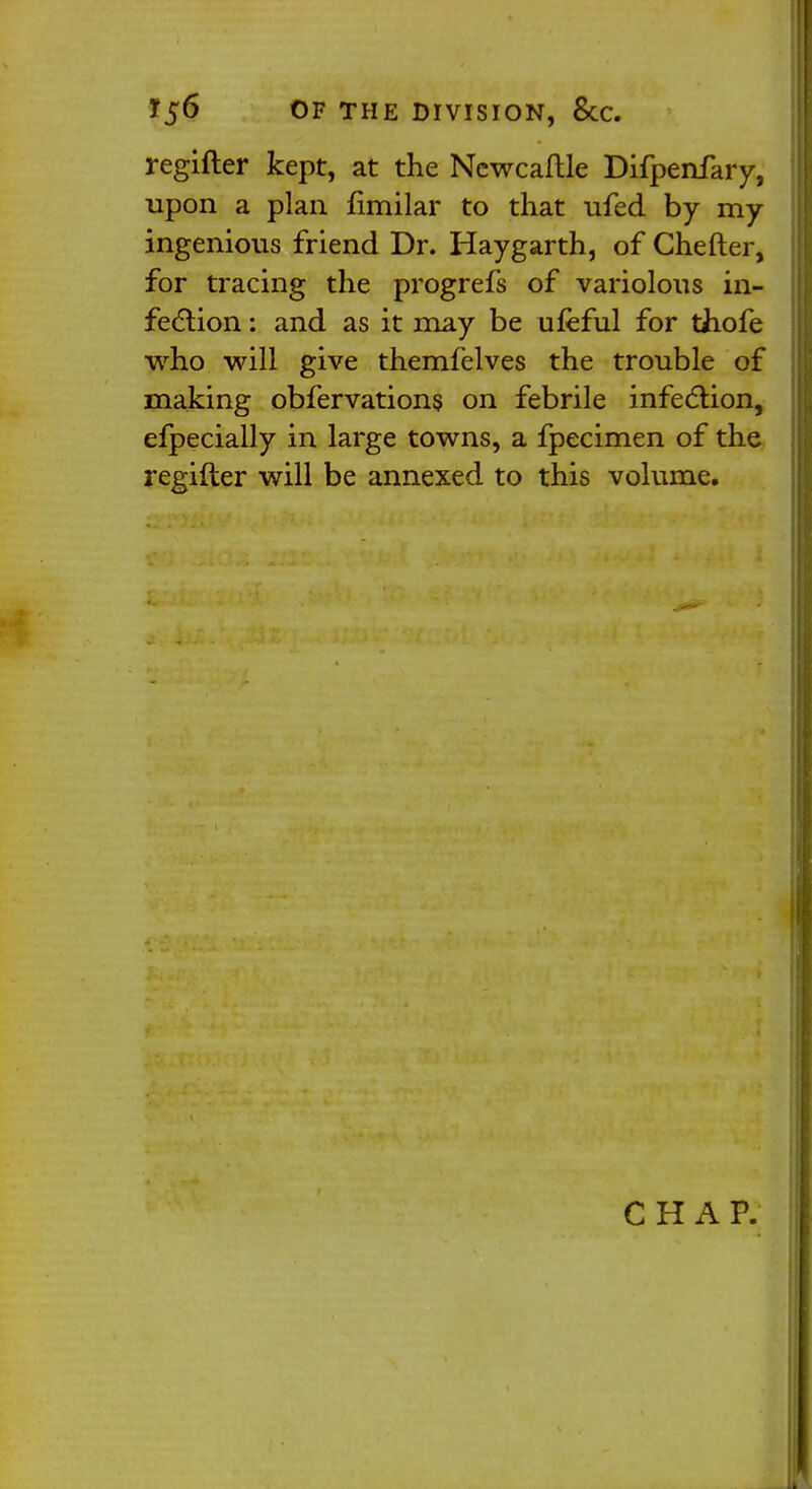 Y$6 OF THE DIVISION, &C. regifter kept, at the Newcaftle Difpenfary, upon a plan fimilar to that ufed by my ingenious friend Dr. Haygarth, of Chefter, for tracing the progrefs of variolous in- fection : and as it may be ufeful for thofe who will give themfelves the trouble of making obfervations on febrile infection, efpecially in large towns, a fpecimen of the regifter will be annexed to this volume. CHAP.