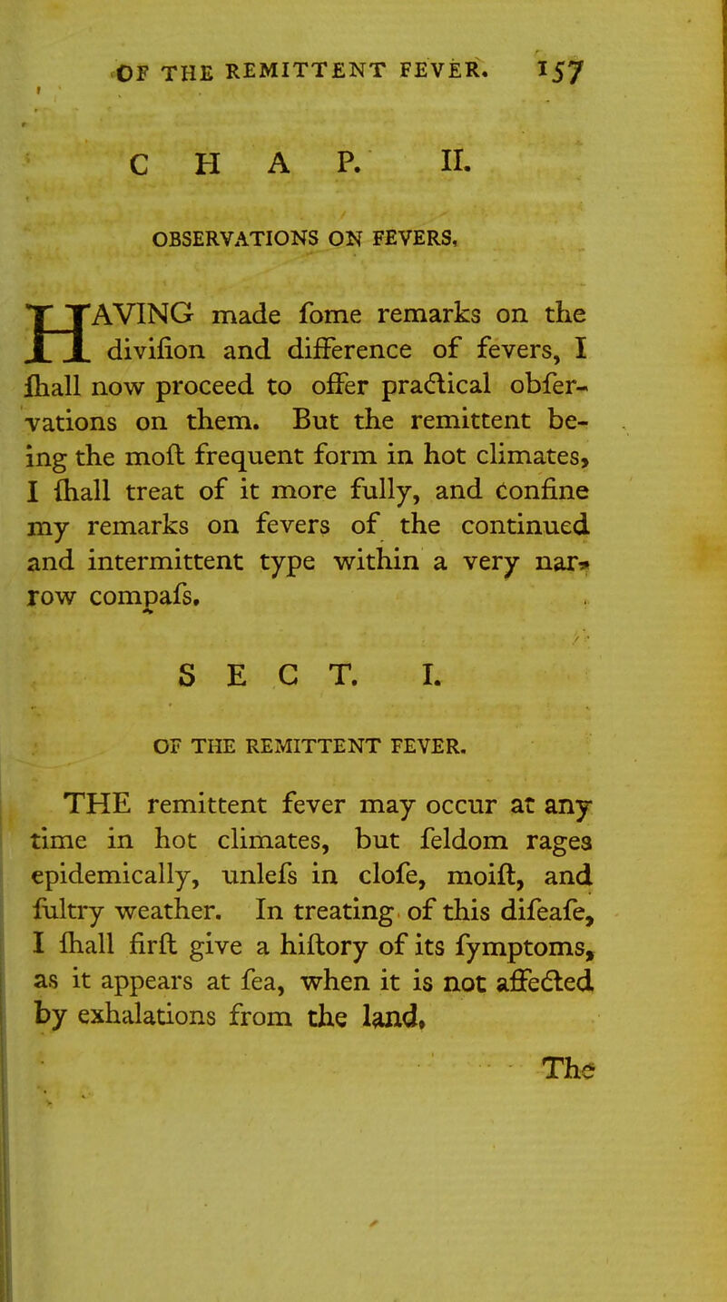 f CHAP. II. OBSERVATIONS ON FEVERS, HAVING made fome remarks on the divifion and difference of fevers, I fhall now proceed to offer practical obfer- vations on them. But the remittent be- ing the mod frequent form in hot climates, I fhall treat of it more fully, and confine my remarks on fevers of the continued and intermittent type within a very nai> row compafs, SECT. h OF THE REMITTENT FEVER. THE remittent fever may occur at any time in hot climates, but feldom rages epidemically, unlefs in clofe, moifl, and fultry weather. In treating of this difeafe, I fhall firft give a hiftory of its fymptoms, as it appears at fea, when it is not affected by exhalations from the land. The