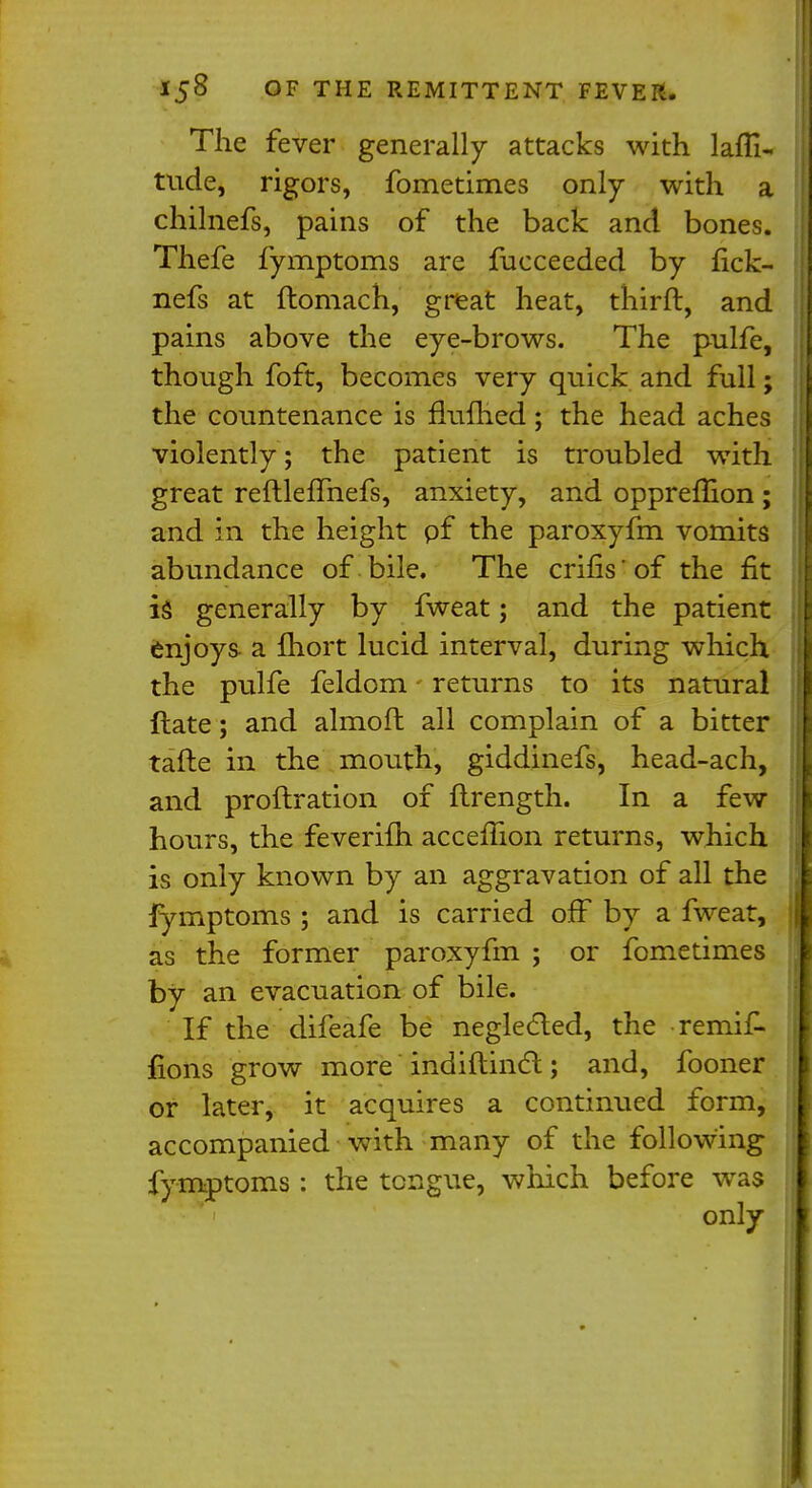 The fever generally attacks with lati- tude, rigors, fometimes only with a chilnefs, pains of the back and bones. Thefe fymptoms are fucceeded by fick- nefs at ftomach, great heat, thirft, and pains above the eye-brows. The pulfe, though foft, becomes very quick and full; i the countenance is flufhed; the head aches violently; the patient is troubled with great reftlefmefs, anxiety, and oppremon ; and in the height pf the paroxyfm vomits abundance of bile. The crifis'of the fit is generally by fweat; and the patient [ enjoys a fliort lucid interval, during which the pulfe feldom • returns to its natural ftate; and almoft all complain of a bitter I tafte in the mouth, giddinefs, head-ach, and proftration of flrength. In a few hours, the feverifh accemon returns, which is only known by an aggravation of all the fymptoms ; and is carried off by a fweat, as the former paroxyfm ; or fometimes by an evacuation of bile. If the difeafe be neglected, the remif. jfions grow more indiftincl:; and, fooner or later, it acquires a continued form, accompanied with many of the following fymptoms : the tongue, which before was 1 only D