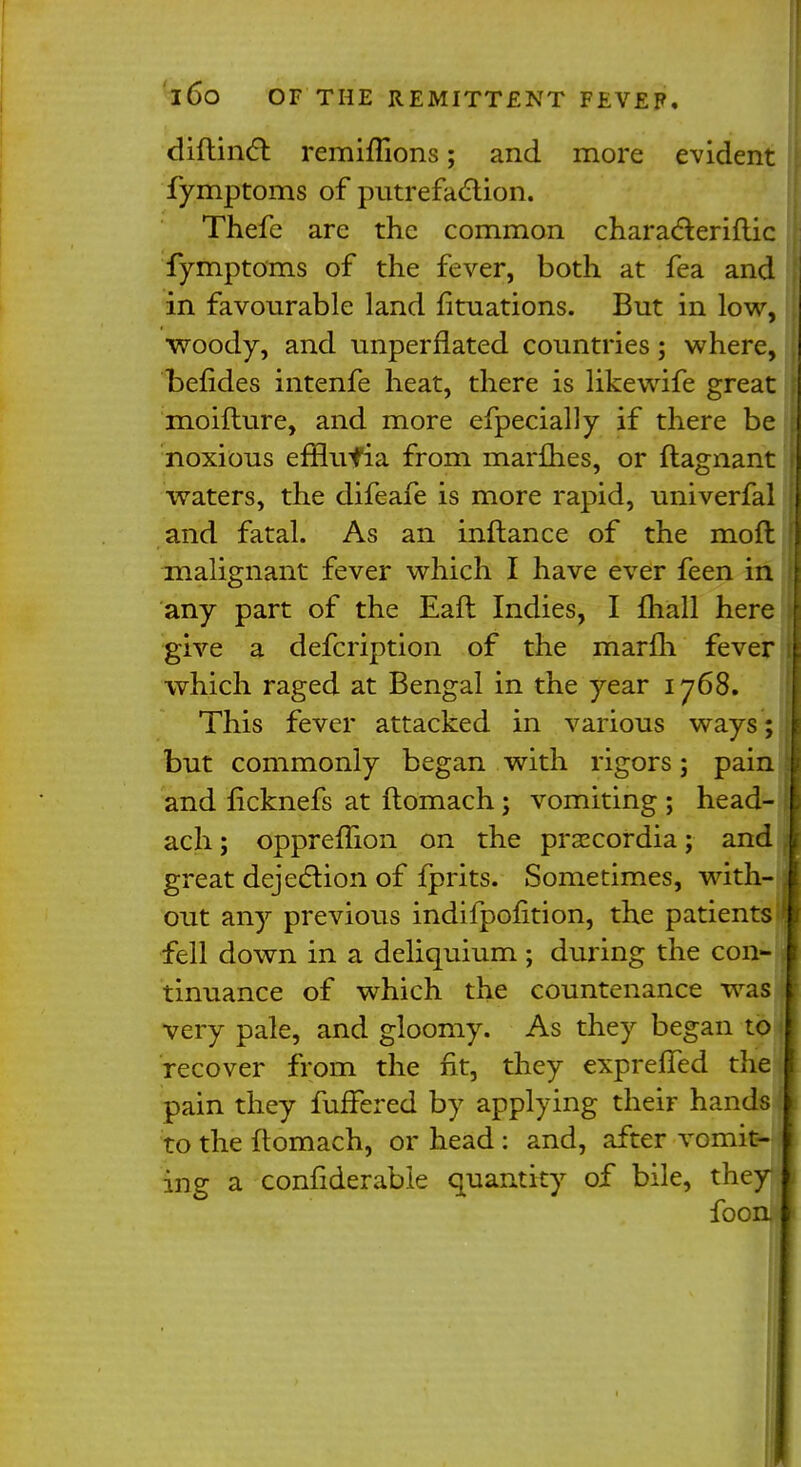 diftincl: remiffions; and more evident fymptoms of putrefaction. Thefe are the common characteriflic fymptoms of the fever, both at fea and in favourable land fituations. But in low, woody, and unperflated countries; where, befides intenfe heat, there is likewife great moifture, and more efpecially if there be noxious efflufia from marflies, or ftagnant waters, the difeafe is more rapid, univerfal and fatal. As an inftance of the moft malignant fever which I have ever feen in any part of the Eaft Indies, I mall here give a defcription of the marfli fever which raged at Bengal in the year 1768. This fever attacked in various ways; but commonly began with rigors; pain and ficknefs at ftomach; vomiting ; head- ach; oppreflion on the prsecordia; and great dejection of fprits. Sometimes, with- out any previous indifpofition, the patients fell down in a deliquium; during the con- tinuance of which the countenance was very pale, and gloomy. As they began to recover from the fit, they expreffed the pain they fuffered by applying their hands to the ftomach, or head : and, after vomit- ing a confiderabie quantity of bile, they fooni