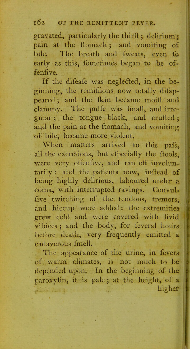 gravated, particularly the thirft ; delirium; pain at the flomach; and vomiting of bile. The breath and fweats, even fb early as this, fometimes began to be of- fenfive. If the difeafe was neglected, in the be- ginning, the remimons now totally difap- peared; and the fkin became moifl and clammy. The pulfe was fmall, and irre- gular ; the tongue black, and crufled; and the pain at the flomach, and vomiting of bile, became more violent. When matters arrived to this pafs, all the excretions, but efpecially the flools, were very offenfive, and ran off involun- tarily : and the patients now, inftead of being highly delirious, laboured under a coma, with interrupted ravings. Convul- £ive twitching of the. tendons, tremors, and hiccup were added: the extremities grew cold and were covered with livid vibices ; and the body, for feveral hours before death, very frequently emitted a cadaverous fmell. . The appearance of the urine, in fevers of warm climates, is not much to be depended upon. In the beginning of the paroxyfm, it is pale j at the height, of a highejr