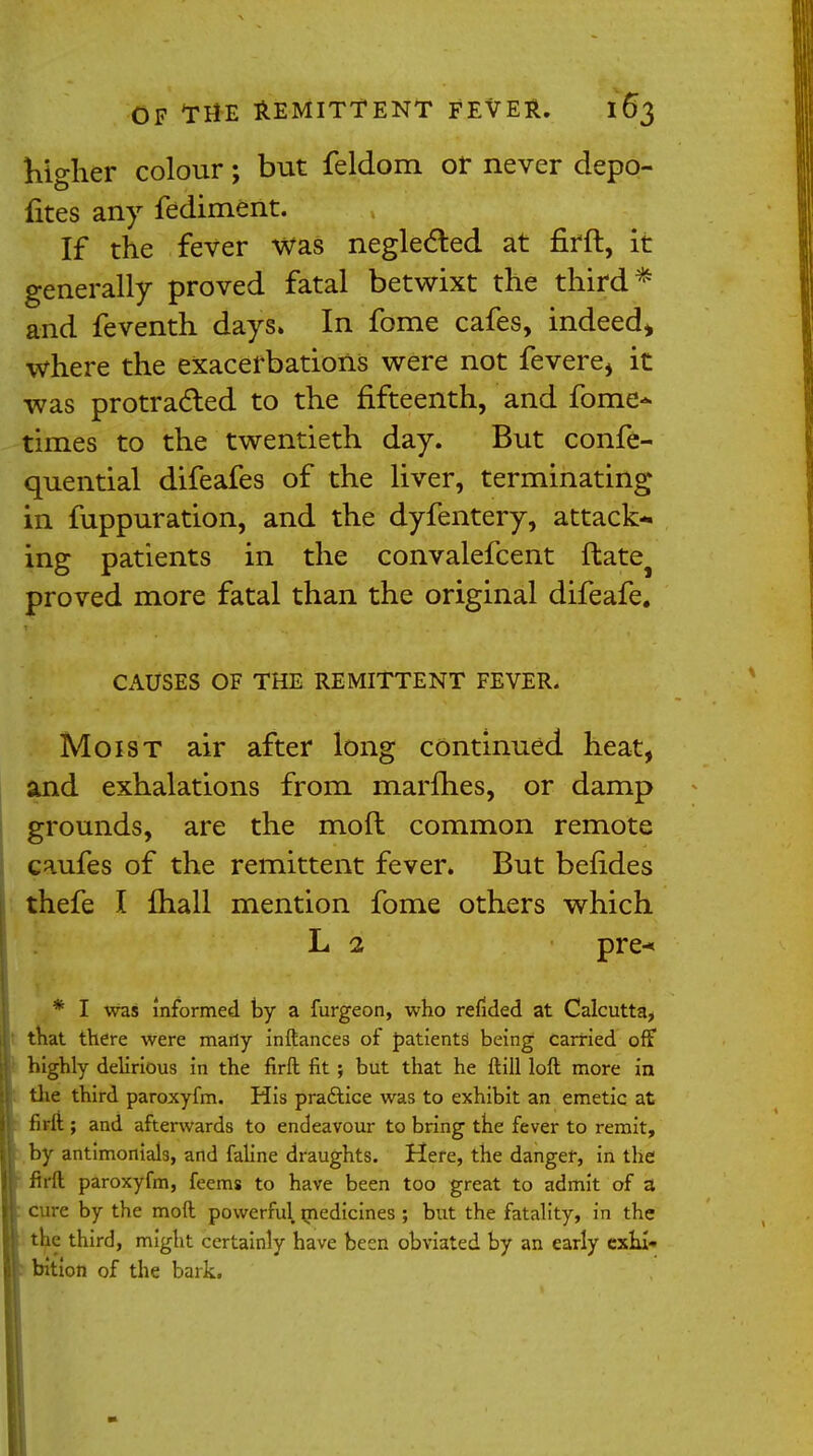 higher colour; but feldom or never depo- fites any fediment. If the fever was neglected at firft, it generally proved fatal betwixt the third* and feventh days. In fome cafes, indeed* where the exacerbations were not fevere, it was protracted to the fifteenth, and fome- times to the twentieth day. But confe- quential difeafes of the liver, terminating in fuppuration, and the dyfentery, attack- ing patients in the convalefcent ftatej proved more fatal than the original difeafe. CAUSES OF THE REMITTENT FEVER. Moist air after long continued heat, and exhalations from marines, or damp grounds, are the moll common remote caufes of the remittent fever. But belides thefe I mall mention fome others which L 2 pre-« * I was informed by a furgeon, who refided at Calcutta, that there were many inftances of patients being carried off highly delirious in the firft fit; but that he ftill loft more in the third paroxyfm. His practice was to exhibit an emetic at firft ; and afterwards to endeavour to bring the fever to remit, by antimonials, and faline draughts. Here, the danger, in the firft paroxyfm, feems to have been too great to admit of a t cure by the mod powerful medicines ; but the fatality, in the the third, might certainly have been obviated by an early exlu- f bition of the bark.