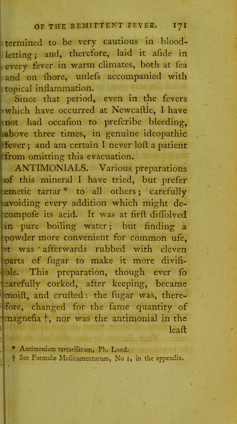 termined to be very cautious in blood- letting; and, therefore, laid it afide in every fever in warm climates, both at fea and on more, unlefs accompanied with ; topical inflammation. Since that period, even in the fevers which have occurred at Newcaftle, I have not had occafion to prefcribe bleeding, above three times, in genuine ideopathic fever ; and am certain I never loft a patient from omitting this evacuation. ANTIMONIALS. Various preparations of this mineral I have tried, but prefer emetic tartar* to all others; carefully avoiding every addition which might de- compofe its acid. It was at firft difTolved Lin pure boiling water; but finding a :powder more convenient for common ufe, nt was * afterwards rubbed with eleven mparts of fugar to make it more divifi- ! ble. This preparation, though ever fo I carefully corked, after keeping, became ' moift, and crufted: the fugar was, there- j'Fore, changed for the fame quantity of 'f ^agnefia f, nor was the antimonial in the lead * Antimonium tartarifatum, Ph. Lond. f See Formulae Medicamentorum, No i, in the appendix.