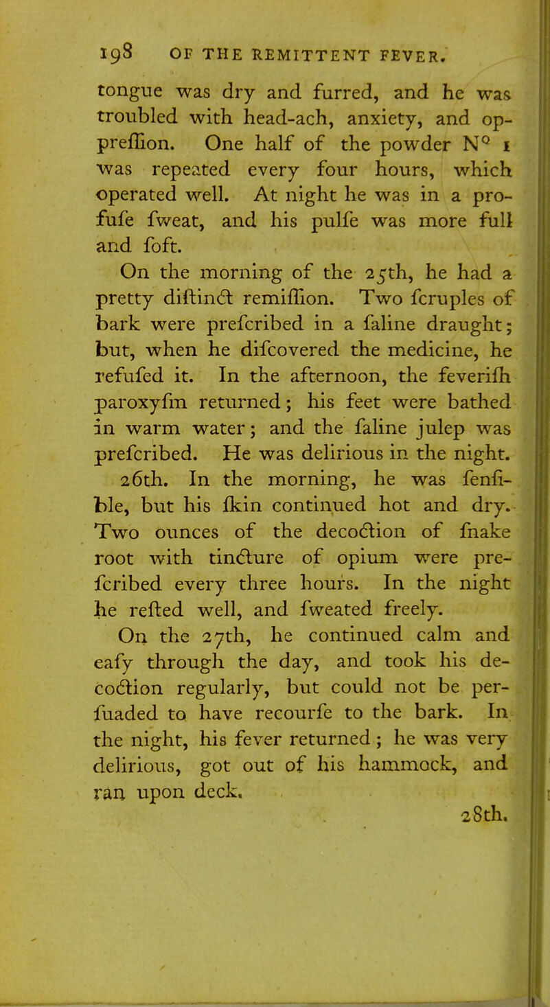 tongue was dry and furred, and he was troubled with head-ach, anxiety, and op- preflion. One half of the powder NQ 1 was repeated every four hours, which operated well. At night he was in a pro- fufe fweat, and his pulfe was more full and foft. On the morning of the 25th, he had a pretty diftinct remimon. Two fcruples of bark were prefcribed in a faline draught; but, when he difcovered the medicine, he refufed it. In the afternoon, the feverim paroxyfm returned; his feet were bathed in warm water; and the faline julep was prefcribed. He was delirious in the night. 26th. In the morning, he was fenfi- ble, but his fkin continued hot and dry. Two ounces of the decoction of fnake root with tincture of opium were pre- fcribed every three hours. In the night he refted well, and fweated freely. On the 27th, he continued calm and eafy through the day, and took his de- coction regularly, but could not be per- fuaded to have recourfe to the bark. In the night, his fever returned ; he was very delirious, got out of his hammock, and ran upon deck. 28th.