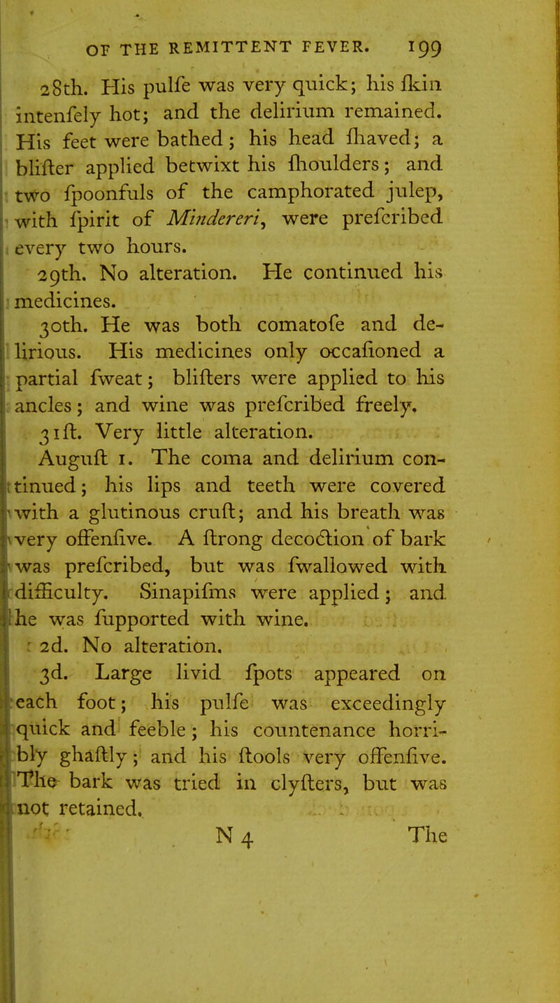 28th. His pulfe was very quick; his {kin intenfely hot; and the delirium remained. His feet were bathed; his head fhaved; a blifter applied betwixt his moulders; and two fpoonfuls of the camphorated julep, with ipirit of Mhidereri, were prefcribed every two hours. 29th. No alteration. He continued his medicines. 30th. He was both comatofe and de- lirious. His medicines only occafioned a partial fweat; blifters were applied to his ancles; and wine was prefcribed freely, 31ft. Very little alteration. Auguft 1. The coma and delirium con- it tinued; his lips and teeth were covered nvith a glutinous cruft; and his breath was wery ofFenfive. A ftrong decoction of bark <was prefcribed, but was fwallowed with difficulty. Sinapifms were applied; and the was fupported with wine. : 2d. No alteration. 3d. Large livid fpots appeared on each foot; his pulfe was exceedingly quick and feeble; his countenance horri- bly ghaftly; and his (tools very ofTenfive. The bark was tried in clyfters, but was not retained. N 4 The