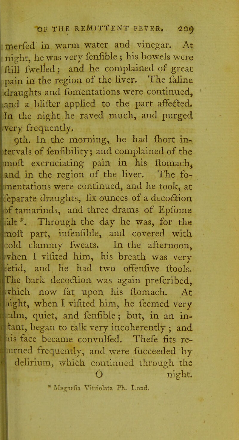 merfed in warm water and vinegar. At nie;ht, he was very fenfible ; his bowels were ftUJ fwelled; and he complained of great pain in the region of the liver. The faline draughts and fomentations were continued, and a blifter applied to the part affected. In the night he raved much, and purged very frequently. 9th. In the morning, he had fhort in- tervals of feniibility; and complained of the imoft excruciating pain in his ftomach, md in the region of the liver. The fo- mentations were continued, and he took, at Separate draughts, fix ounces of a decoction )f tamarinds, and three drams of Epfome fait*. Through the day he was, for the oft part, infenfible, and covered with :old clammy fweats. In the afternoon, vhen I vifited him, his breath was very etid, and. he had two offenfive ftools. The bark decoction was again prefcribed, vhich now fat upon his ftomach. At ight, when I vifited him, he feemed very aim, quiet, and fenfible; but, in an in- tant, began to talk very incoherently ; and lis face became convulfed. Thefe fits re- urned frequently, and were fucceeded by delirium, which continued through the O night. Magnefia Vitviolata Ph. Lond.