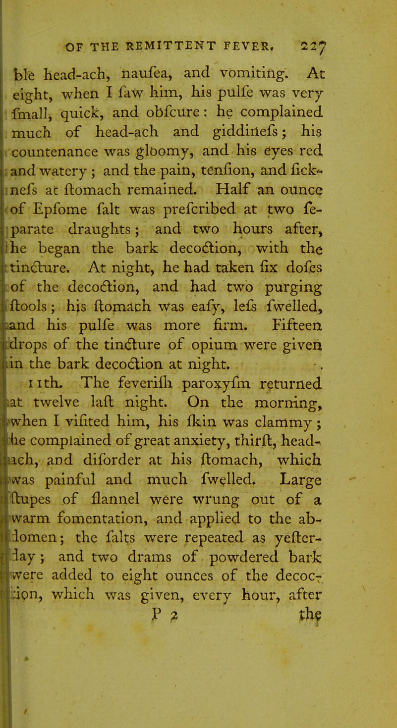 ble head-ach, naufea, and vomiting. At eight, when I faw him, his pulfe was very fmall, quick, and obfcure: he complained much of head-ach and giddinefs; his countenance was gloomy, and his eyes red and watery; and the pain, tenfion, and rick* nefs at ftomach remained. Half an ounce of Epfome fait was prefcribed at two fe- parate draughts; and two hours after, Ihe began the bark decoction, with the tincture. At night, he had taken fix dofes of the decoction, and had two purging ftools; his ftomach was eafy, lefs fwelled, and his pulfe was more firm, Fifteen drops of the tincture of opium were given in the bark decoction at night. 11 th. The feverifh paroxyfm returned at twelve laft night. On the morning, hen I vifited him, his fkin was clammy; e complained of great anxiety, thirft, head- ch, and diforder at his ftomach, which pvas painful and much fwelled. Large pes of flannel were wrung out of a arm fomentation, and applied to the ab- domen; the falts were repeated as yefter- ay; and two drams of powdered bark ere added to eight ounces of the decoc- :ion, which was given, every hour, after JP ? th$