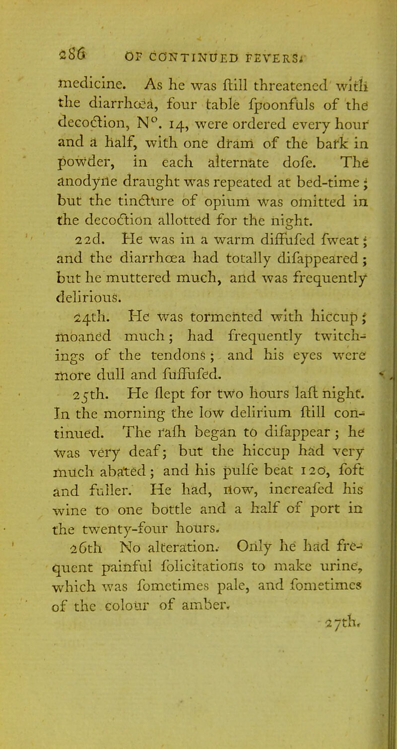 medicine. As he was ftill threatened with the diarrhoea, four table fpoonfuls of the decoction, N°. 14, were ordered every hour and a half, with one dram, of the bark in powder, in each alternate dofe. The anodyne draught was repeated at bed-time ; but the tincture of opium was omitted in the decoction allotted for the night. 22d. He was in a warm difTufed fweat; and the diarrhoea had totally difappeared; but he muttered much, and was frequently delirious. 24th. He was tormented with hiccup ; moaned much; had frequently twitch- ings of the tendons ; and his eyes were more dull and fuffufed. 25th. He flept for two hours laft night. In the morning the low delirium ftill con- tinued. The rafh began to difappear ; he Was very deaf; but the hiccup had very rmich abated; and his pulfe beat 120, foft and fuller. He had, now, increafed his wine to one bottle and a half of port in the twenty-four hours. 26th No alteration.' Only he had fre- quent painful folicitations to make urine, which was fometimes pale, and fometimes of the colour of amber. 27th,