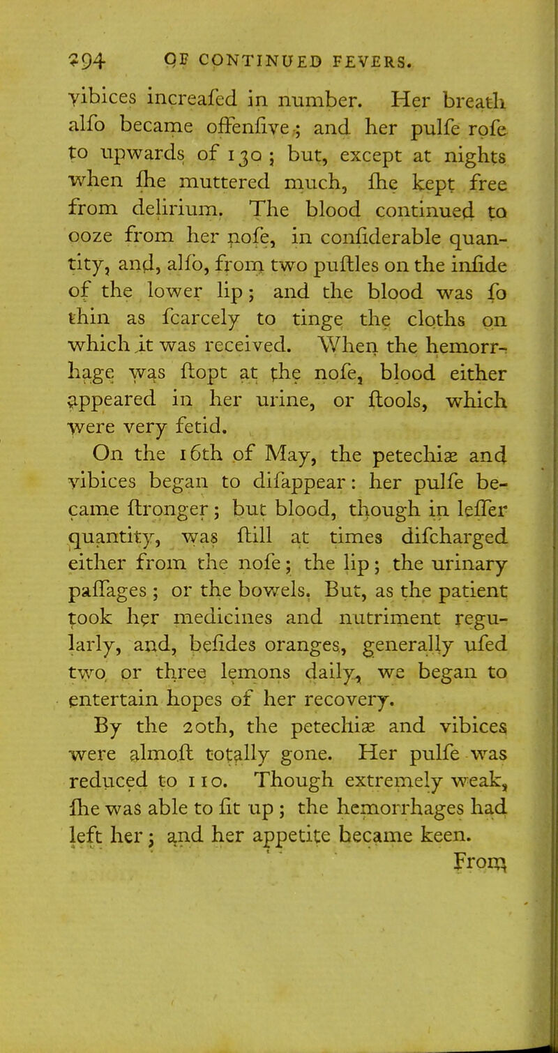 yibices increafed in number. Her breath alfo became offenfive; and her pulfe rpfe to upwards of 130 • but, except at nights when £he muttered much, fhe kept free from delirium. The blood continued to ooze from her nofe, in confiderable quan- tity, and, alfb, from two puftles on the infide of the lower lip; and the blood was lb thin as fcarcely to tinge the cloths on which it was received. When the hemorr- hage was ftopt at the nofe, blood either appeared in her urine, or {tools, which were very fetid. On the 16th of May, the petechia? and vibices began to difappear: her pulfe be- came ftronger; but blood, though in leffer (quantity, was (till at times difcharged either from the nofe; the lip; the urinary paffages; or the bowels, But, as the patient took her medicines and nutriment regu- larly, and, befides oranges, generally ufed two or three lemons daily, we began to entertain hopes of her recovery. By the 20th, the petechiae and vibices were almoft totally gone. Her pulfe was reduced to 11 o. Though extremely weak, flie was able to fit up ; the hemorrhages had left her j and her appetite became keen. From,