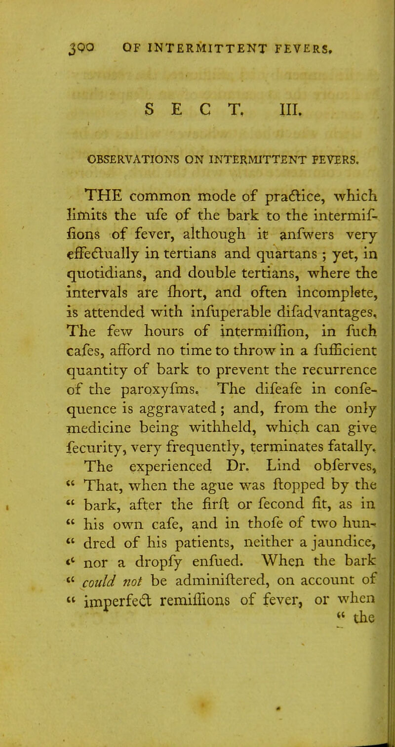 SECT. III. OBSERVATIONS ON INTERMITTENT FEVERS. THE common mode of practice, which limits the ufe of the bark to the intermif- iions of fever, although it anfwers very effectually in tertians and quartans ; yet, in quotidians, and double tertians, where the intervals are fliort, and often incomplete, is attended with infuperable difadvantages, The few hours of intermiflion, in fuch cafes, afford no time to throw in a fuflicient quantity of bark to prevent the recurrence of the paroxyfms. The difeafe in confe- quence is aggravated; and, from the only medicine being withheld, which can give fecurity, very frequently, terminates fatally. The experienced Dr. Lind obferves, u That, when the ague was flopped by the  bark, after the firffc or fecond fit, as in  his own cafe, and in thofe of two hun^  dred of his patients, neither a jaundice, «* nor a dropfy enfued. When the bark  could not be adminiftered, on account of u imperfect remimons of fever, or when  the