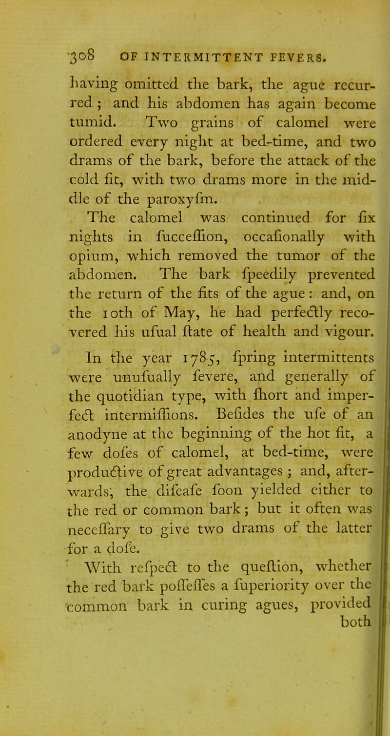 having omitted the bark, the ague recur- red ; and his abdomen has again become tumid. Two grains of calomel were ordered every night at bed-time, and two drams of the bark, before the attack of the cold fit, with two drams more in the mid- dle of the paroxyfm. The calomel was continued for fix nights in fucceflion, occasionally with opium, which removed the tumor of the abdomen. The bark fpeedily prevented the return of the fits of the ague: and, on the 10th of May, he had perfectly reco- vered his ufual flate of health and vigour. In the year 1785, fpring intermittents were unufually fevere, and generally of the quotidian type, with fhort and imper- fect intermifiions. Befides the ufe of an anodyne at the beginning of the hot fit, a few dofes of calomel, at bed-time, were productive of great advantages ; and, after- wards, the difeafe foon yielded either to the red or common bark; but it often was neceffary to give two drams of the latter for a dofe. With refpect to the queflion, whether the red bark pofTefl.es a fuperiority over the common bark in curing agues, provided both