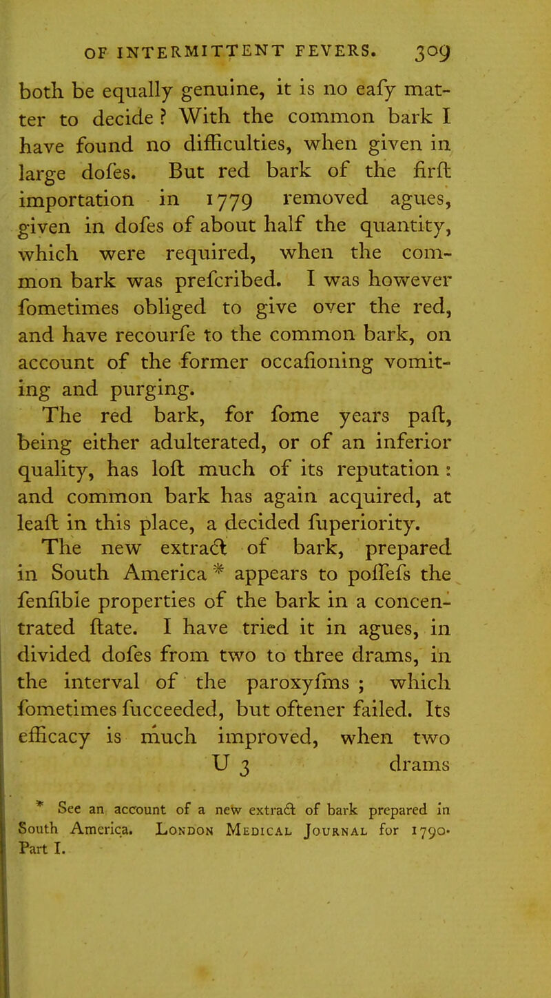 both be equally genuine, it is no eafy mat- ter to decide ? With the common bark I have found no difficulties, when given in large dofes. But red bark of the firft importation in 1779 removed agues, given in dofes of about half the quantity, which were required, when the com- mon bark was prefcribed. I was however fometimes obliged to give over the red, and have recourfe to the common bark, on account of the former occafioning vomit- ing and purging. The red bark, for fome years paft, being either adulterated, or of an inferior quality, has loft much of its reputation : and common bark has again acquired, at lead in this place, a decided fuperiority. The new extract of bark, prepared in South America * appears to poffefs the fennble properties of the bark in a concen- trated Hate. I have tried it in agues, in divided dofes from two to three drams, in the interval of the paroxyfms ; which fometimes fucceeded, but oftener failed. Its efficacy is much improved, when two U 3 drams * See an account of a new extract of bark prepared in South America. London Medical Journal for 1790 Part I.