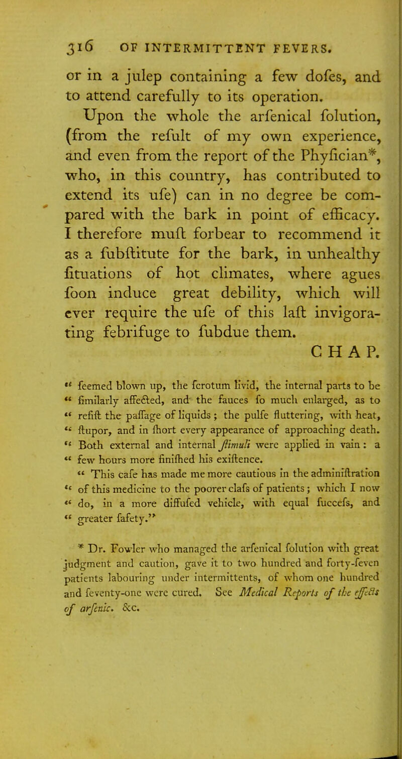 or in a julep containing a few dofes, and to attend carefully to its operation. Upon the whole the arfenical folution, (from the refult of my own experience, and even from the report of the Phyfician*, who, in this country, has contributed to extend its ufe) can in no degree be com- pared with the bark in point of efficacy. I therefore mufl forbear to recommend it as a fubftitute for the bark, in unhealthy fituations of hot climates, where agues fbon induce great debility, which will ever require the ufe of this laft invigora- ting febrifuge to fubdue them. CHAP.  feemed blown up, the fcrotum livid, the Internal parts to be *' fimilarly affe&ed, and the fauces fo much enlarged, as to  refift the pafiage of liquids ; the pulfe fluttering, with heat, u ftupor, and In fhort every appearance of approaching death.  Both external and Internal jl'imuli were applied in vain: a  few hours more finlflied his exiftence.  This cafe has made me more cautious in the administration '* of this medicine to the poorer clafs of patients; which I now «* do, in a more diffufed vehicle, with equal fuccefs, and  greater fafety. * Dr. Fowler who managed the arfenical folution with great judgment and caution, gave it to two hundred and forty-feven patients labouring under intermittents, of whom one hundred and feventy-one were cured. See Medical Reports of the ejfeds of arfenlc. &c.