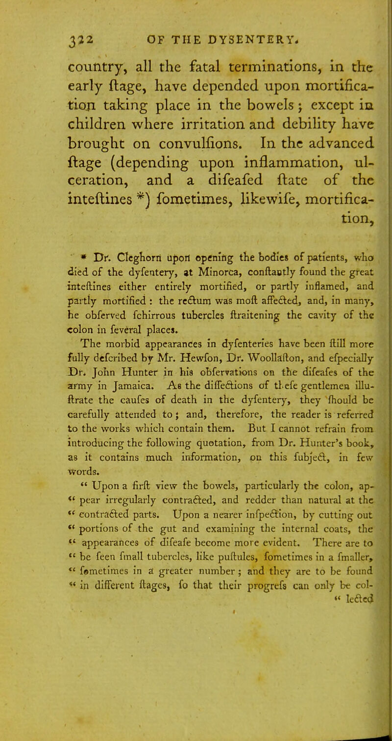 country, all the fatal terminations, in the early ftage, have depended upon mortifica- tion taking place in the bowels j except iu children where irritation and debility have brought on convulfions. In the advanced ftage (depending upon inflammation, ul- ceration, and a difeafed ftate of the inteftines *) fometimes, likewife, mortifica- tion, * Df. Cleghorri upon opening the bodies of patients, who died of the dyfentery, at Minorca, conftautly found the great inteftines either entirely mortified, or partly inflamed, and partly mortified : the rectum was moll affected, and, in many, he obferved fchirrous tubercles ftraitening the cavity of the colon in feveral places. The morbid appearances in dyfenteries have been ftill more fully defcribed by Mr. Hewfon, Dr. Woollafton, and efpecially Dr. John Hunter in his obfervations on the difeafes of the army in Jamaica. As the diffections of tl.efe gentlemea illu- ftrate the caufes of death in the dyfentery, they fhould be carefully attended to; and, therefore, the reader is referred to the works which contain them. But I cannot refrain from introducing the following quotation, from Dr. Hunter's book, as it contains much information, on this fubject, in few words.  Upon a firft view the bowels, particularly the colon, ap- *f pear irregularly contracted, and redder than natural at the *' contracted parts. Upon a nearer infpection, by cutting out *' portions of the gut and examining the internal coats, the  appearances of difeafe become more evident. There are to t£ be feen fmall tubercles, like puftules, fometimes in a fmaller, *' fometimes in a1 greater number; and they are to be found *' in different ftages, fo that their progrefs can only bt col- » lectcdl