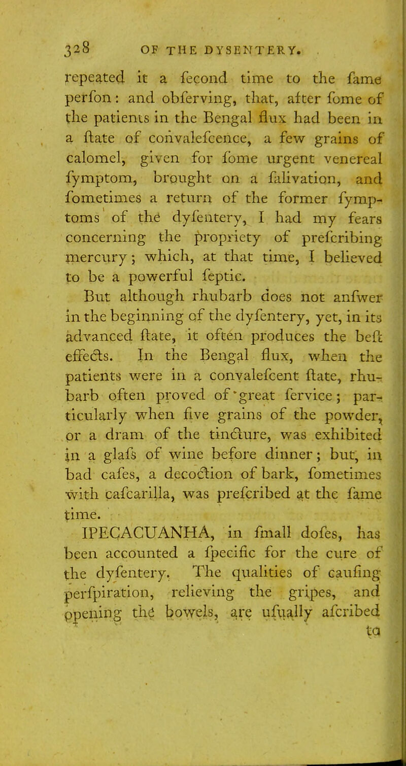 repeated it a fecond time to the fame perfon: and obferving, that, alter fome of the patients in the Bengal flux had been in a ftate of cohvalefcence, a few grains of calomel, given for fbme urgent venereal fymptom, brought on a falivation, and fometimes a return of the former fymp- toms of the dyfentery, I had my fears concerning the propriety of prefcribing mercury; which, at that time, I believed to be a powerful feptic. But although rhubarb does not anfwer in the beginning of the dyfentery, yet, in its advanced ftate, it often produces the be ft effects. In the Bengal flux, when the patients were in a conyalefcent ftate, rhu- barb often proved of'great fervice; par- ticularly when five grains of the powder, Or a dram of the tincture, was exhibited in a glafs of wine before dinner; but, in bad cafes, a decoction of bark, fometimes with cafcarilla, was prefcribed at the fame time. IPECACUANHA, in fmall dofes, has been accounted a fpecific for the cure of the dyfentery. The qualities of caufing perfpiration, relieving the gripes, and ppening the bowels, are ufually afcribed ta