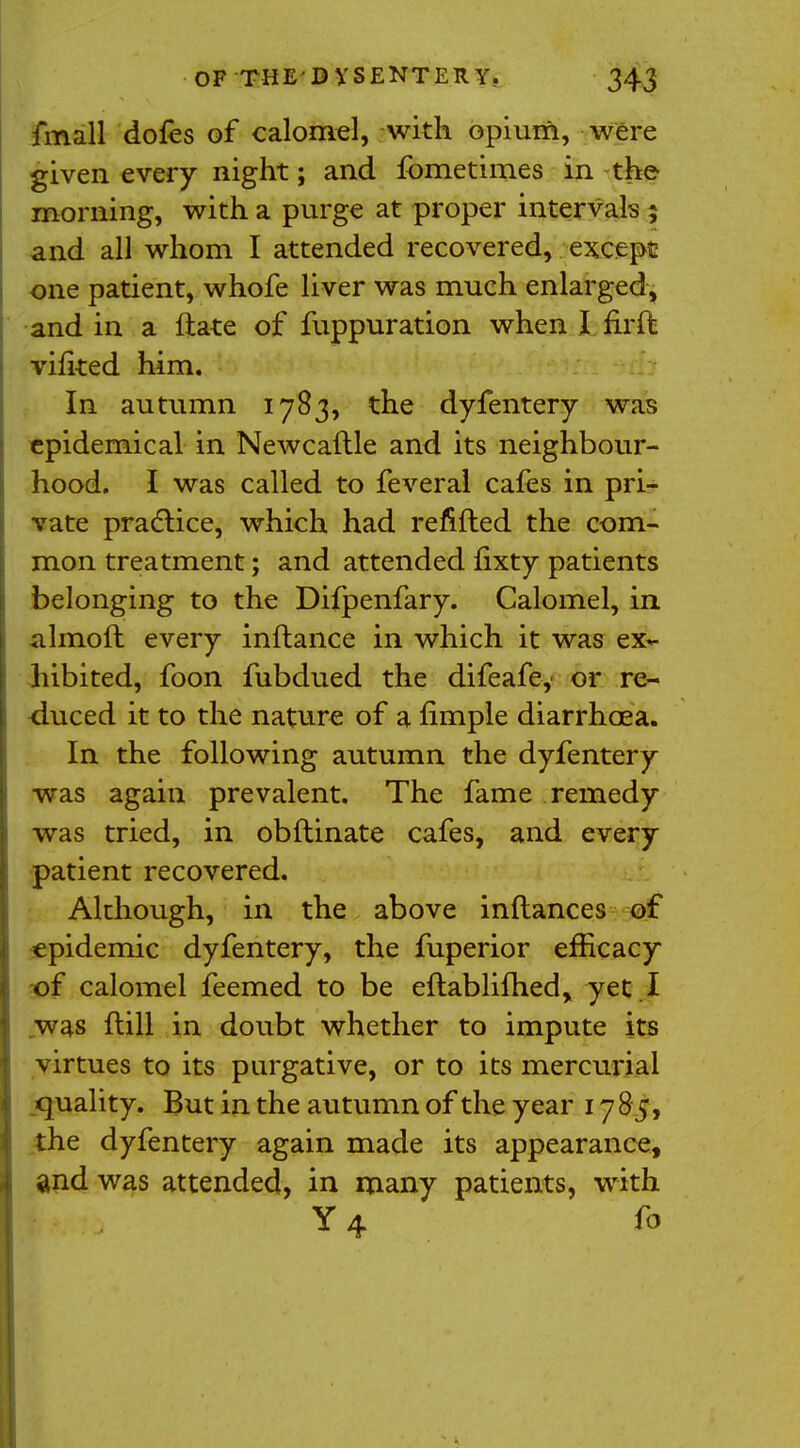 fmall doles of calomel, with opium, were given every night; and fbmetimes in the morning, with a purge at proper intervals ; and all whom I attended recovered, except one patient, whofe liver was much enlarged, and in a ftate of fuppuration when I fir ft vifited him. In autumn 1783, the dyfentery was epidemical in Newcaflle and its neighbour- hood. I was called to feveral cafes in pri- vate practice, which had refilled the com- mon treatment; and attended fixty patients belonging to the Difpenfary. Calomel, in almoft every inftance in which it was ex- hibited, foon fubdued the difeafe, or re- duced it to the nature of a nmple diarrhoea. In the following autumn the dyfentery was again prevalent. The fame remedy was tried, in obftinate cafes, and every patient recovered. Although, in the above inftances of epidemic dyfentery, the fuperior efficacy of calomel feemed to be eftablifhed, yet . I was flill in doubt whether to impute its virtues to its purgative, or to its mercurial quality. But in the autumn of the year 1785, the dyfentery again made its appearance, and was attended, in many patients, with Y4 fo