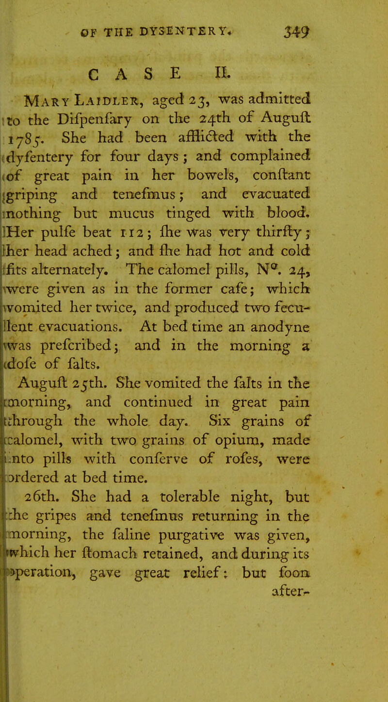 CASE a Mary Laidler, aged 23, was admitted to the Difpenfary on the 24th of Auguft 1785. She had been afBicled with the dyfentery for four days ; and complained of great pain in her bowels, conftant ijgriping and tenefmus; and evacuated nothing but mucus tinged with blood, lHer pulfe beat 112; fhe Was very thirfty; her head ached; and fhe had hot and cold fits alternately. The calomel pills, Na. 24, pwere given as in the former cafe; which womited her twice, and produced two fecu- illent evacuations. At bed time an anodyne vvvas prefcribed; and in the morning a idofe of falts. Auguft 25th. She vomited the falts in the [tnorning, and continued in great pain tthrough the whole day. Six grains of xalomel, with two grains of opium, made iinto pills with conferve of rofes, were ordered at bed time. 26th. She had a tolerable night, but ^:he gripes and tenefmus returning in the morning, the faline purgative was given, I which her ftomach retained, and during its iWeration, gave great relief; but foon after^