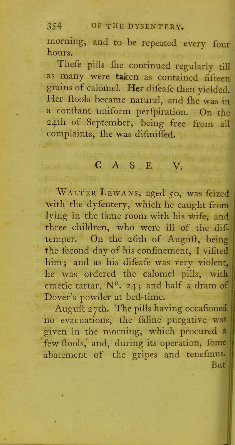 morning, and to be repeated every four hours. Thefe pills me continued regularly till as many were taken as contained fifteen grains of calomel. Her difeafe then yielded. Her ftools became natural, and me was in a conftant uniform perfpiration. On the 24th of September, being free from all complaints, Ihe was difmilfed. CASE V* Walter Lewans, aged 50, was feized with the dyfentery, which he caught from lying in the fame room with his wife, and three children, who were ill of the dis- temper. On the 26th of Auguft, being the fecond day of his confinement, I vifited him ; and as his difeafe was very violent, he was ordered the calomel pills, with emetic tartar, N°. 24; and half a dram of | Dover's powder at bed-time. Auguft 27th. The pills having occafioned no evacuations, the faline purgative was given in the morning, which procured a few ftools,' and, during its operation, fome abatement of the gripes and tenefmus- But