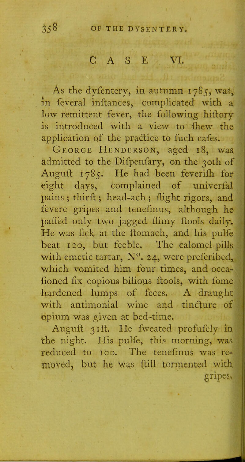 CASE VI. As the dyfentery, in autumn 1785, wa% m feveral inftances, complicated with a low remittent fever, the following hiftory is introduced with a view to £hew the application of the practice to fuch cafes. George Henderson, aged 18, was admitted to the Difpenfary, on the 30th of Augufb 1785. He had been feverifh for eight days, complained of univerfal pains ; thirft ; head-ach ; flight rigors, and fevere gripes and tenefmus, although he pa!Ted only two jagged flimy ftools daily. He was fick at the ftomach, and his pulfe beat 120, but feeble. The calomel pills with emetic tartar, N°. 24, were prefcribed, which vomited him four times, and occa- fioned fix copious bilious ftools, with fome hardened lumps of feces. A draught with antimonial wine and tincture of opium was given at bed-time. Auguft 31 ft. He fweated profufely i the night. His pulfe, this morning, wa reduced to 100. The tenefmus was r moved, but he was ftill tormented with gripes*