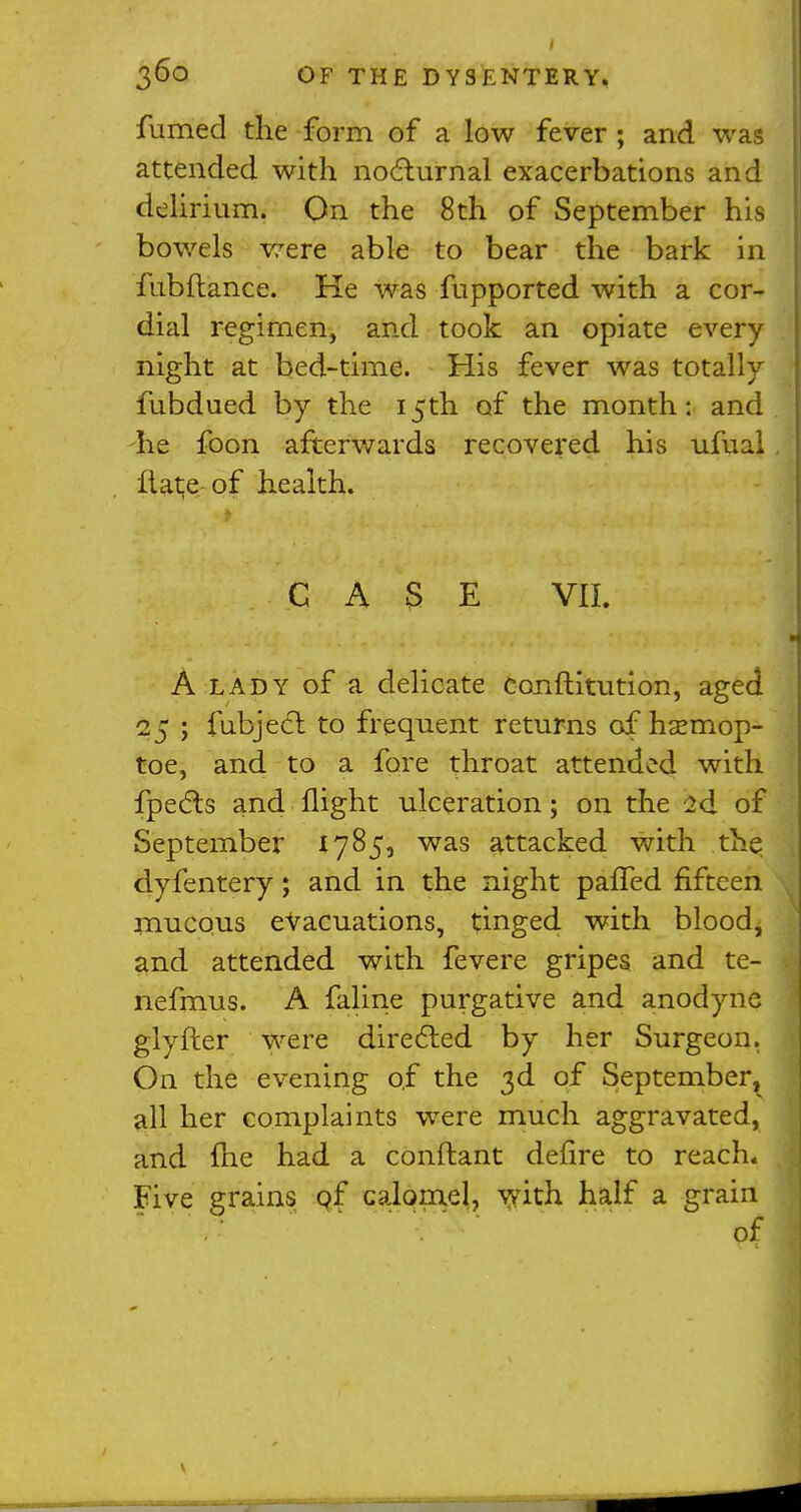 fumed the form of a low fever ; and was attended with nocturnal exacerbations and delirium. On the 8th of September his bowels were able to bear the bark in fubftance. He was fupported with a cor- dial regimen, and took an opiate every night at bed-time. His fever was totally fubdued by the 15th of the month: and he foon afterwards recovered his ufual Hate of health. CASE VII. A lady of a delicate Conftitution, aged 25 ; fubjecl to frequent returns g£ hsemop- toe, and to a fore throat attended with fpects and flight ulceration; on the 2d of September 1785, was attacked with the dyfentery; and in the night pafTed fifteen mucous evacuations, tinged with blood, and attended with fevere gripes and te- nefmus. A faline purgative and anodyne glyfter were directed by her Surgeon. On the evening of the 3d of September, all her complaints were much aggravated, and {he had a conflant defire to reach. Five grains pf calomel, with half a grain of