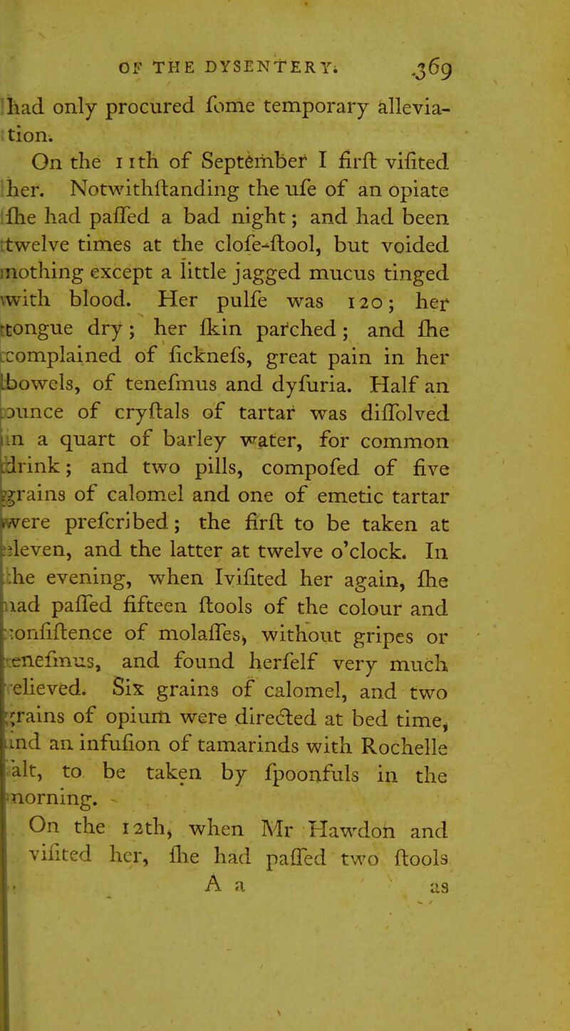 lidd only procured fome temporary allevia- tion. On the nth of September I firft vifited her. Notwithftanding the life of an opiate ifhe had paffed a bad night; and had been ttwelve times at the clofe-ftool, but voided mothing except a little jagged mucus tinged wvith blood. Her pulfe was 120; her ttongue dry; her fkin patched; and fhe ccomplained of ficknefs, great pain in her Lbowels, of tenefmus and dyfuria. Half an .ounce of cryflals of tartar was dhTolved un a quart of barley water, for common .drink; and two pills, compofed of five grains of calomel and one of emetic tartar were prefer]bed; the firfl to be taken at eleven, and the latter at twelve o'clock. In .he evening, when Ivifited her again, fhe nad paffed fifteen flools of the colour and ■onfiftence of molaffes* without gripes or tenefmus, and found herfelf very much relieved* Six grains of calomel, and two grains of opium were directed at bed time, .md an infufion of tamarinds with Rochelle alt, to be taken by fpoonfuls in the morning. - On the I2thj when Mr Hawdoh and vifited her, file had paffed two flools A a as