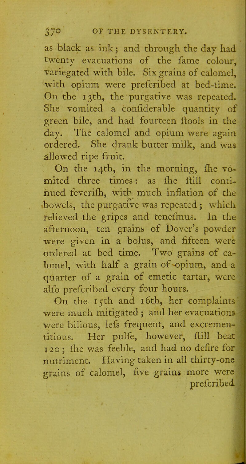 as black as ink; and through the day had twenty evacuations of the fame colour, variegated with bile. Six grains of calomel, with opium were prefcribed at bed-time. On the 13th, the purgative was repeated. She vomited a confiderable quantity of green bile, and had fourteen ftools in the day. The calomel and opium were again ordered. She drank butter milk, and was allowed ripe fruit. On the 14th, in the morning, {he vo- mited three times: as fhe ftill conti- nued feverifh, with much inflation of the ;bowels, the purgative was repeated; which relieved the gripes and tenefmus. In the afternoon, ten grains of Dover's powder were given in a bolus, and fifteen were ordered at bed time. Two grains of ca- lomel, with half a grain of>opium, and a quarter of a grain of emetic tartar, were alfo prefcribed every four hours. On the 15th and 16th, her complaints were much mitigated ; and her evacuations were bilious, lefs frequent, and excremen- titious. Her pulfe, however, ftill beat 120; £he was feeble, and had no defire for nutriment. Having taken in all thirty-one grains of calomel, five grains more were prefcribed