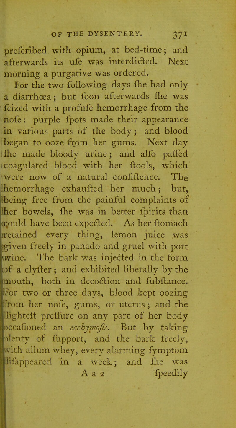 prefcribed with opium, at bed-time; and afterwards its ufe was interdicted. Next morning a purgative was ordered. For the two following days fhe had only a diarrhoea; but foon afterwards fhe was feized with a profufe hemorrhage from the nofe: purple fpots made their appearance in various parts of the body; and blood began to ooze from her gums. Next day :lhe made bloody urine; and alfo palTed (Coagulated blood with her ftools, which ^were now of a natural confidence. The ^hemorrhage exhaufted her much; but, Ibeing free from the painful complaints of her bowels, fhe was in better fpirits than icould have been expected. As her ftomach recained every thing, lemon juice was f^iven freely in panado and gruel with port wvine. The bark was injected in the form :if a clyfter; and exhibited liberally by the mouth, both in decoction and fubftance. 7or two or three days, blood kept oozing Tom her nofe, gums, or uterus; and the •lighter! prefTure on any part of her body Dccafioned an ecchymofis. But by taking plenty of fupport, and the bark freely, vith allum whey, every alarming fymptom lifappeared in a week; and fhe was A a 2 Ipeedily