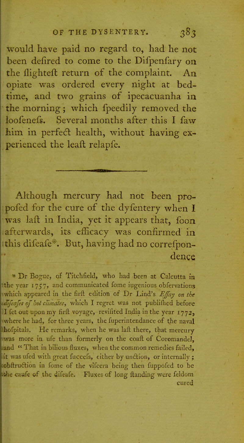 would have paid no regard to, had he not been defired to come to the Difpenfary on the flighteft return of the complaint. An opiate was ordered every night at bed- time, and two grains of ipecacuanha in the morning; which fpeedily removed the loofenefs. Several months after this I faw him in perfecl: health, without having ex- perienced the leafh relapfe. Although mercury had not been pro- pofed for the cure of the dyfentery when I was lafl in India, yet it appears that, foon afterwards, its efficacy was confirmed in this difeafe*. But, having had no correfpon- dence * Dr Bogue, of Titchfield, who had been at Calcutta in 'the year 1757, and communicated fome ingenious obfervations \ which appeared in the firft edition of Br Lind's EJfay on the ttbjeafes of hot climates, which I regret was not publifhed before II fet out upon my firft voyage, revifited India in the year 1772, '•where he had, for three years, the fuperintendance of the naval Ihofpitals. He remarks, when he was laft there, that mercury ■was more in ufe than formerly on the coaft of Coromandel, Land  That in bilious fluxes, when the common remedies failed, iit was ufed with great fuccefs, either by unction, or internally ; cobftrudtion in fome of the vifcera being then fuppofed to be rrfie caufe of the difeafe. Fluxes of long Handing were feldom cured